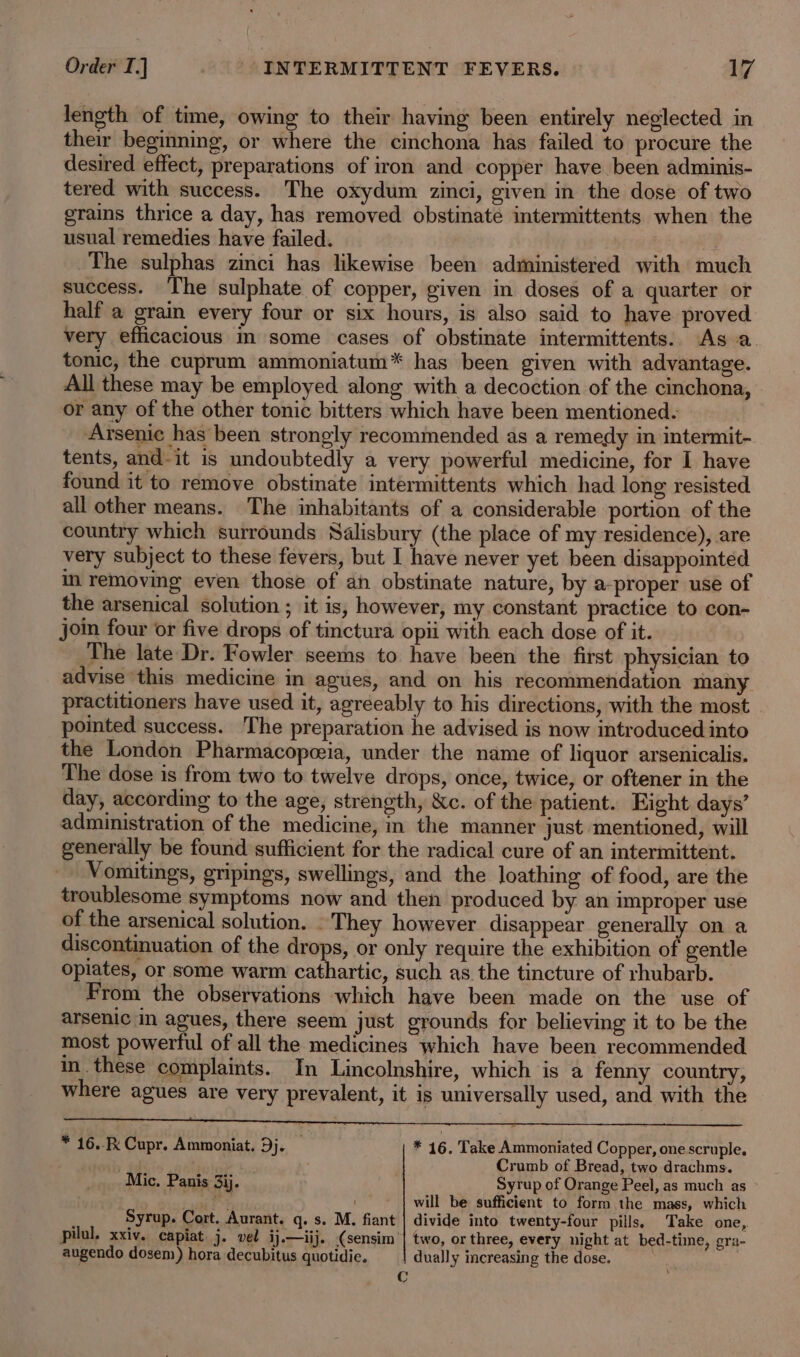 length of time, owing to their having been entirely neglected in their beginning, or where the cinchona has failed to procure the desired effect, preparations of iron and copper have been adminis- tered with success. The oxydum zinci, given in the dose of two grains thrice a day, has removed obstinaté intermittents when the usual remedies have failed. The sulphas zinci has likewise been administered with much success. The sulphate of copper, given in doses of a quarter or half a grain every four or six hours, is also said to have proved very efficacious in some cases of obstinate intermittents. As a. tonic, the cuprum ammoniatum* has been given with advantage. All these may be employed along with a decoction of the cinchona, or any of the other tonic bitters which have been mentioned. Arsenic has been strongly recommended as a remedy in intermit- tents, and-it is undoubtedly a very powerful medicine, for I have found it to remove obstinate intermittents which had long resisted all other means. The inhabitants of a considerable portion of the country which surrounds Salisbury (the place of my residence), are very subject to these fevers, but I have never yet been disappomted in removing even those of an obstinate nature, by a-proper use of the arsenical solution ; it is, however, my constant practice to con- join four or five drops of tinctura opii with each dose of it. The late Dr. Fowler seems to have been the first physician to advise this medicine in agues, and on his recommendation many. practitioners have used it, agreeably to his directions, with the most pointed success. The preparation he advised is now introduced into the London Pharmacopeia, under the name of liquor arsenicalis. The dose is from two to twelve drops, once, twice, or oftener in the day, according to the age, strength, &amp;c. of the patient. Eight. days’ administration of the medicine, in the manner just mentioned, will generally be found sufficient for the radical cure of an intermittent. Vomitings, gripings, swellings, and the loathing of food, are the troublesome symptoms now and then produced by an improper use of the arsenical solution. . They however disappear generally on a discontinuation of the drops, or only require the exhibition of. gentle opiates, or some warm cathartic, such as the tincture of rhubarb. From the observations which have been made on the use of arsenic in agues, there seem just grounds for believing it to be the most powerful of all the medicines which have been recommended in. these complaints. In Lincolnshire, which is a fenny country, where agues are very prevalent, it is universally used, and with the * 16... Cupr. Ammoniat. Dj. — * 16. Take Ammoniated Copper, one scruple. : Crumb of Bread, two drachms. Mic. Panis 3ij. 7 Syrup of Orange Peel, as much as will be sufficient to form the mass, which Syrup. Cort. Aurant. q. s. M. fiant | divide into twenty-four pills. Take one, pilul, xxiv. capiat j. vel ij.—iij. (sensim’| two, or three, every night at bed-time, gra- augendo dosem) hora decubitus quotidie. dually increasing the dose. | C