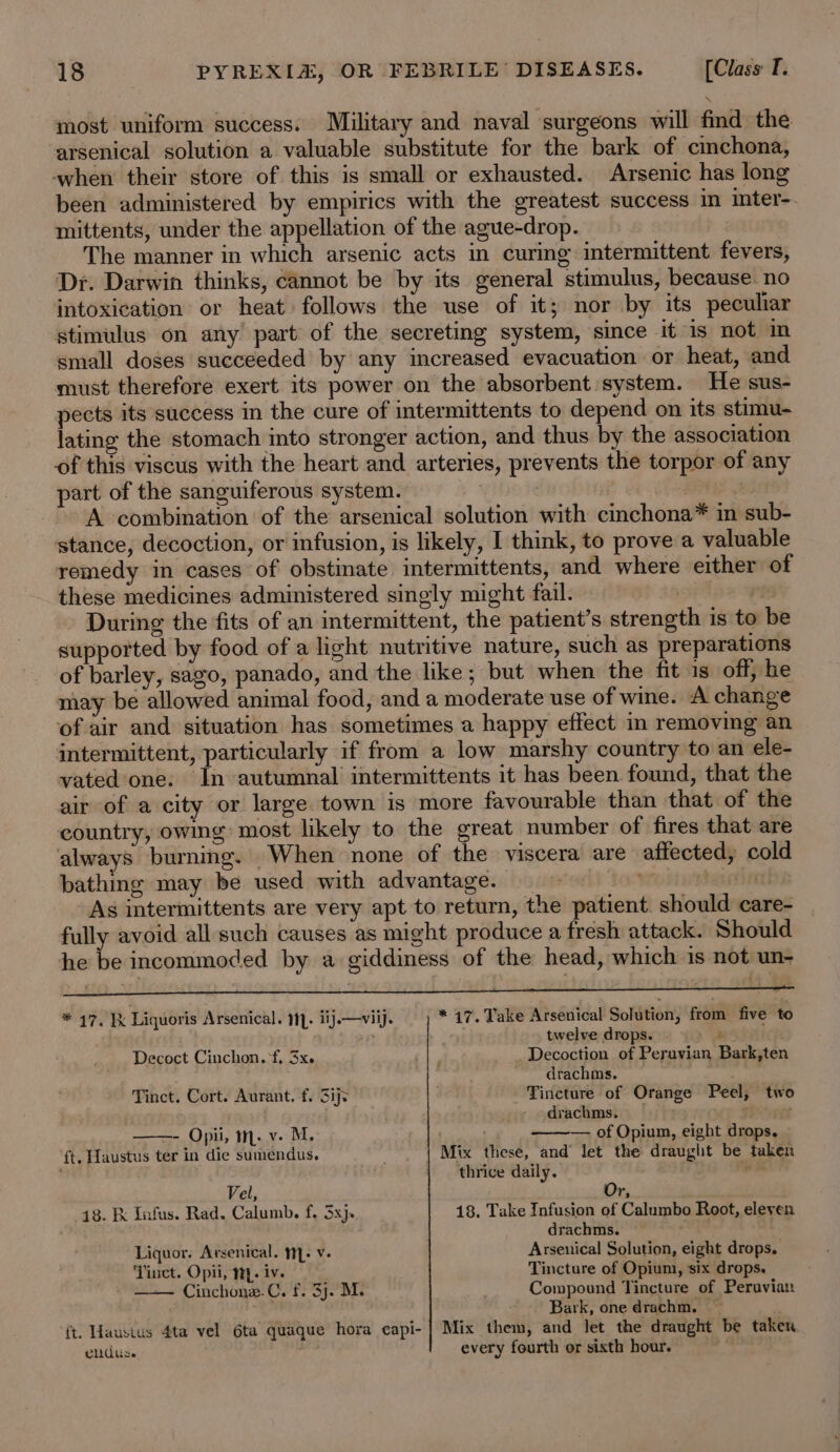 most uniform success. Military and naval surgeons will find the arsenical solution a valuable substitute for the bark of cimchona, when their store of this is small or exhausted. Arsenic has long been administered by empirics with the greatest success in inter-. mittents, under the appellation of the ague-drop. The manner in which arsenic acts in curmg intermittent fevers, Dr. Darwin thinks, cannot be by its general stimulus, because. no intoxication or heat follows the use of it; nor by its peculiar stimulus on any part of the secreting system, since it is not in small doses succeeded by any increased evacuation or heat, and must therefore exert its power on the absorbent system. He sus- pects its success in the cure of intermittents to depend on its stimu- lating the stomach into stronger action, and thus by the association of this viscus with the heart and arteries, prevents the torpor of any part of the sanguiferous system. | . : A combination of the arsenical solution with cinchona* in sub- stance, decoction, or infusion, is likely, I think, to prove a valuable remedy in cases of obstinate intermittents, and where either of these medicines administered singly might fail. : r During the fits of an intermittent, the patient’s strength is to be supported by food of a light nutritive nature, such as preparations of barley, sago, panado, and the like; but when the fit is off, he may be allowed animal food, and a moderate use of wine. A change of air and situation has sometimes a happy effect in removing an intermittent, particularly if from a low marshy country to an ele- vated one: In autumnal intermittents it has been found, that the air of a city or large town is more favourable than that of the country, owing most likely to the great number of fires that are always burning. When none of the viscera are affected, cold bathing may be used with advantage. Worse rendi As intermittents are very apt to return, the patient. should care- fully avoid all such causes as might produce a fresh attack. Should he be incommoded by a giddiness of the head, which is not un- r. ‘ s . &gt; re * 47. Ik Liquoris Arsenical. M- iij.—viij. * 17. Take Arsenical Solution, from five to 4 twelve drops. é Decoct Cinchon. f, 3xe ay Decoction of Peruvian Bark,ten drachms. Tinct. Cort. Aurant. f. Sijs . - Tincture of Orange Peel, two ; dvachms. | - Opii, m. v. M. — of Opium, eight drops. ft. Haustus ter in die sumendus. Mix these, and let the draught be taken ‘ thrice daily. - Vel, Or, 18. Kk Snfus. Rad. Calumb. f. 5x). 18. Take Infusion of Calumbo Root, eleven drachms. she hs Liquor. Arsenical. 11. v. Arsenical Solution, eight drops. Tiuet. Opii, m. iv. Tincture of Opium, six drops. — Cinchone.C. f. 3j. M. Compound Tincture of Peruvian Bark, one drachm. ; ft. Hausius 4ta vel 6ta quaque hora capi- | Mix them, and let the draught be taken ends : every fourth or sixth hour. ,