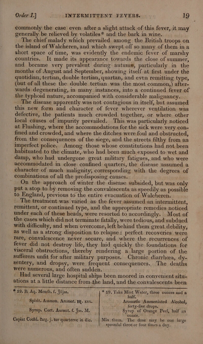 commonly the case even after a slight attack of this fever, it may generally be relieved by volatiles* and the bark in wine. The chief malady which prevailed among the British troops on the island of Walcheren, and which swept off so many of them ina short space of time, was evidently the endemic fever of marshy countries. It made its appearance towards the close of summer, and became very prevalent during autumn, particularly in the months of August and September, showing itself at first under the quotidian, tertian, double tertian, quartan, and even remitting type, (but. of all these the double tertian was the most common,) after- wards degenerating, in many instances, into a continued fever of the typhoid nature, accompanied with considerable malignancy. The disease apparently was not contagious in itself, but assumed this new form and character of fever wherever ventilation was defective, the patients much crowded together, or where other local causes of impurity prevailed. This was particularly noticed at Flushing, where the accommodations for the sick were very con- fined and crowded, and where the ditches were foul and obstructed, from. the consequences of the siege, and the streets filthy from an imperfect police. Among those whose constitutions had not been habituated.to the climate, who had been much-exposed to wet and damp, who had undergone great military fatigues, and who were accommodated in close confined quarters, the disease assumed a character of much malignity, corresponding with the degrees of combinations of all the predisposing causes. » | On the approach of winter the disease subsided, but was only put a stop to by removing the convalescents as speedily as possible to England, previous to the entire evacuation of Walcheren. _ The treatment was varied as the fever assumed.an intermittent, remittent, or continued type, and the appropriate remedies noticed under each of these heads, were resorted to accordingly. Most of the cases which did not terminate fatally, were tedious, and subdued with difficulty, and when overcome, left behind them great debility, as well as a strong disposition to relapse: perfect recoveries were rare, convalescence never secure, and where the recurrences of fever did not destroy life, they laid quickly the foundations. for visceral obstructions, thereby rendering a large portion of the sufferers unfit for after military purposes. Chronic diarrhea, dy- Sentery, and dropsy, were frequent consequences. The deaths were numerous, and often sudden. a 3 Had several large hospital ships been moored in convenient situ- ations at a little distance from.the land, and the convalescents been : 3 ~*19, &amp; Ag. Menth. f. Ziijss. * 49, Take Mint Water, three ounces and a , RS i ofy «fils half. ' - Spirit. Ammon. Aromat. MY. xxx. Aromatic “Ammoniated Alcohol, a us forty-five drops. ; . Syrup. Cort. Aurant. f. Zss. M. Syrup of Orange Peel, half an . ounce. Cupiat Cochl. larg. j. ter quarterve in die, Mix them. The dose may be one large &gt; spoonful three or four times a day. .