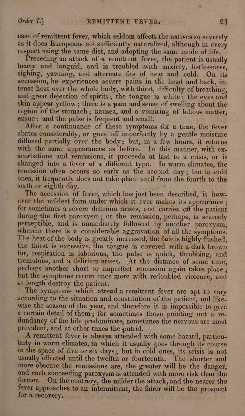 case of remittent fever, which seldom affeets the natives so severely as it does Europeans not sufficiently naturalized, although in every respect using the same diet, and adopting the same mode of life. Preceding an attack of a remittent fever, the patient is usually heavy and languid, and is troubled with anxiety, listlessness, sighing, yawning, and alternate fits of heat and cold. On its accession, he experiences severe pains in the head and back, in- tense heat over the whole body, with thirst, difficulty of breathing, and great dejection of spirits; the tongue is white; the eyes and skin appear yellow ; there is a pain and sense of swelling about the region of the stomach; nausea, and a vomiting of bilious matter, ensue; and the pulse is frequent and small. | After a continuance of these symptoms for a time, the fever abates considerably, or goes off imperfectly by a gentle moisture diffused partially over the body; but, in a few hours, it returns with the same appearances as before. In this manner, with ex- acerbations and remissions, it proceeds at last to a crisis, or is changed into a fever of a different type. In warm climates, the remission often occurs so early as the second day but in cold ones, it frequently does not take place until from the fourth to the sixth or eighth day. i Whitt: The accession of fever, which hag just been described, is how- ever the mildest form under which it ever makes its appearance ; for sometimes a severe delirium arises, and carries off the patient during the first paroxysm; or the remission, perhaps, is scarcely perceptible, and is immediately followed by another paroxysm, wherein there is a considerable aggravation of all the symptoms. The heat of the body is greatly increased, the face is highly flushed, the thirst is excessive, the tongue is covered with a dark brown fur, respiration is laborious, the pulse is quick, throbbing, and tremulous, and a delirium arises. At the distance of some time, perhaps another short or imperfect remission again takes place ; but the symptoms return once more with redoubled violence, and at length destroy the patient. . Hj | The symptoms which attend a remittent fever are apt to vary according to the situation and constitution of the patient, and like- wise the season of the year, and therefore it is impossible to give a certain detail of them; for sometimes those pointing out a re- dundancy of the bile predominate, sometimes the nervous are most prevalent, and at other times the putrid. A remittent fever is always attended with some hazard, particu- larly in warm climates, in which it usually goes through its course in the space of five or six days; but in cold ones, its crisis is not usually effected until the twelfth or fourteenth. The shorter and more obscure the remissions are, the greater will be the danger, and each succeeding paroxysm is attended with more risk than the former. On the contrary, the milder the attack, and the nearer the fever approaches to an’ intermittent, the fairer will be the prospect for a recovery. |