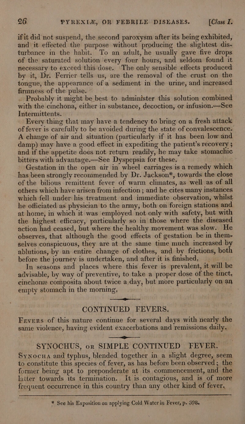 if it did not suspend, the second paroxysm after its being exhibited, and it effected the purpose without producing the slightest dis- turbance in the habit. To an adult, he usually gave five drops of the saturated solution every four hours, and seldom found it necessary to exceed this dose. The only sensible effects produced by it, Dr. Ferrier tells us, are the removal of the crust on the tongue, the appearance of a sediment in the urine, and increased firmness of the pulse. ; . Probably it might be best to administer this solution combined with the cinchona, either in substance, decoction, or infusion.—See Intermittents. . (fF aah Every thing that may have a tendency to bring on a fresh attack of fever is carefully to be avoided during the state of convalescence. A change of air and situation (particularly if it has been low and damp) may have a good effect in expediting the patient’s recovery ; and if the appetite does not return readily, he may take stomachic bitters with advantage.—See Dyspepsia for these. Gestation in the open air in wheel carriages is a remedy which has been strongly recommended by Dr. Jackson*, towards the close of the bilious remittent fever of warm climates, as well as of all others which have arisen from infection ; and he cites many instances which fell under his treatment and immediate observation, whilst he officiated as physician to the army, both on foreign stations and at home, in which it was employed not only with safety, but with the highest efficacy, particularly so in those where the diseased action had ceased, but where the healthy movement was slow. He observes, that although the good effects of gestation be in them- selves conspicuous, they are at the same time much increased by ablutions, by an entire change of clothes, and by frictions, both before the journey is undertaken, and after it is fimshed, __ In seasons and places where this fever is prevalent, it will be advisable, by way of preventive, to take a proper dose of the tinct, cinchone composita about twice a day, but more particularly on an empty stomach in the morning, | | Pe ae CONTINUED FEVERS. Fevers of this nature continue for several days with nearly the same violence, having evident exacerbations and remissions daily. — 2 | SYNOCHUS, or SIMPLE CONTINUED FEVER. SyNnocua and typhus, blended together in a slight degree, seem to constitute this species of fever, as has before been observed; the former being apt to preponderate at its commencement, and the latter towards its termination. It is contagious, and is of more frequent occurrence in this country than any other kind of fever. * See his Exposition on applying Cold Water in Fever, p. 598.