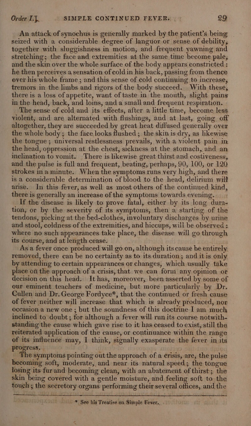 An attack of synochus is generally marked by the patient’s being seized with a considerable degree of languor or sense of debility, together with sluggishness in motion, and frequent yawning and stretching; the face and extremities at the same time become pale, and the skin over the whole surface of the body appears constricted : he then perceives a sensation of cold in his back, passing from thence over his whole frame ; and this sense of cold continuing to increase, tremors in the limbs. and rigors of the body succeed. With these, there is a loss of appetite, want of taste in the mouth, slight pains in the head, back, and loins, and a small and frequent respiration. - The sense of cold and its effects, after a little time, become less. | violent, and are alternated with flushings, and at last, going off altogether, they are succeeded by great heat diffused generally over the whole body ; the face looks flushed ; the skinis dry, as likewise the tongue ; universal restlessness prevails, with a violent pain in the head, oppression at the chest, sickness at the stomach, and an meclination to vomit. There is likewise great thirst and costiveness, and the pulse is full and frequent, beating, perhaps, 90, 100, or 120 strokes ina minute. When the symptoms runs very high, and there is a considerable determination of blood to the head, delirium wilt arise. In this fever, as well as most others of the continued kind, there is generally an increase of the symptoms towards evening. If the disease is likely to prove fatal, either by its long dura- tion, or by the severity of its symptoms, then a starting of the tendons, picking at the bed-clothes, involuntary discharges by urine and stool, coldness of the extremities, and hiccups, will be observed : where no such appearances take place, the disease will go through its course, and at length cease. er As a fever once produced will go on, although its cause be entirely removed, there can be no certainty as to its duration ; and it is only by attending to certain appearances or changes, which usually take place on the approach of a crisis, that we can form any opinion or decision on this head. It has, moreover, been asserted by some of our eminent teachers of medicine, but more particularly by Dr. Cullen and Dr. George Fordyce*, that the continued or fresh cause of fever neither will mcrease that which is already produced, nor occasion a new one ; but the soundness of this doctrine I am much inclined to doubt; for although a fever will run its course notwith- standing the cause which gave rise to it has ceased to exist, still the reiterated application of the cause, or continuance within the range of its influence may, I think, signally exasperate the fever in its progress. ) : The symptoms pointing out the approach of a crisis, are, the pulse becoming soft, moderate, and near its natural speed; the tongue losing its fur and becoming clean, with an abatement of thirst; the skin being covered with a gentle moisture, and feeling soft to the touch; the secretory organs performing their several offices, and the -* See his Treatise on Simple Fever...