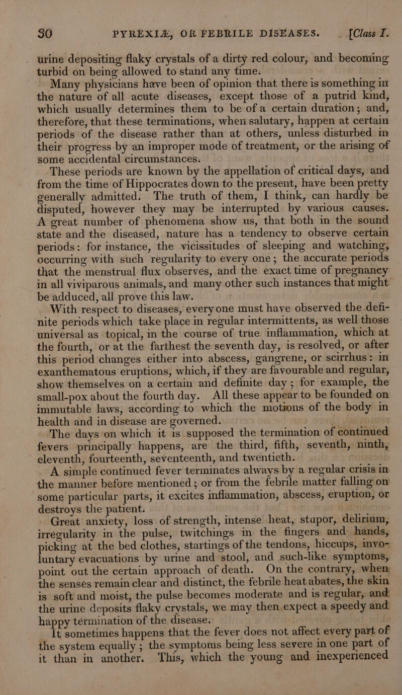 - urine depositirig flaky crystals of a dirty red colour, and becoming turbid on being allowed to stand any time. _.. Many physicians have been of opinion that there is something in the nature of all acute diseases, except those of a putrid kind, which usually determines them to be of a certain duration; and, therefore, that these terminations, when salutary, happen at certain periods of the disease rather than at others, unless disturbed in their progress by an improper mode of treatment, or the arising of some accidental circumstances. . These periods are known by the appellation of critical days, and from the time of Hippocrates down to the present, have been pretty generally admitted. The truth of them, I think, can hardly be disputed, however they may be interrupted by various causes. A great number of phenomena show us, that both in the sound state and the diseased, nature has a tendency to observe certain periods: for instance, the vicissitudes of sleeping and watching, occurring with such regularity to every one; the accurate periods that the menstrual flux observes, and the exact time of pregnaney in all viviparous animals, and many other such instances that might be adduced, all prove this law. With respect to diseases, everyone must have observed the .defi- nite periods which take place in regular intermittents, as well those universal as topical, in the course of true inflammation, which at the fourth, or at the farthest the seventh day, is resolved, or after this period changes either into abscess, gangrene, or scirrhus: in exanthematous eruptions, which, if they are favourable and regular, show themselves on a certain and definite day ; for example, the small-pox about the fourth day. All these appear to be founded on immutable laws, according to which the motions of the body in health and in disease are governed. [lea The days on which it is supposed the termination of continued fevers principally happens, are the third, fifth, seventh, ninth, ~ eleventh, fourteenth, seventeenth, and twentieth. THES . A simple continued fever terminates always by a regular crisis in the manner before mentioned ; or from the febrile matter fallmg on some particular parts, it excites inflammation, abscess, eruption, or destroys the patient. rie Great anxiety, loss of strength, intense heat, stupor, delirium, irregularity in the pulse, twitchgs m the fingers” and hands, picking at the bed clothes, startings of the tendons, hiccups, invo- luntary evacuations by urine and stool, and such-like symptoms, poimt out the certain approach of death. On the contrary, when the senses remain clear and distinct, the febrile heat abates, the skin is soft and moist, the pulse becomes moderate and is regular, and the urine deposits flaky crystals, we may then expect a speedy and happy termination of the disease. [t sometimes happens that the fever does not affect every part of the system equally ; the symptoms being less severe n one part of it than in another. This, which the young and inexperienced
