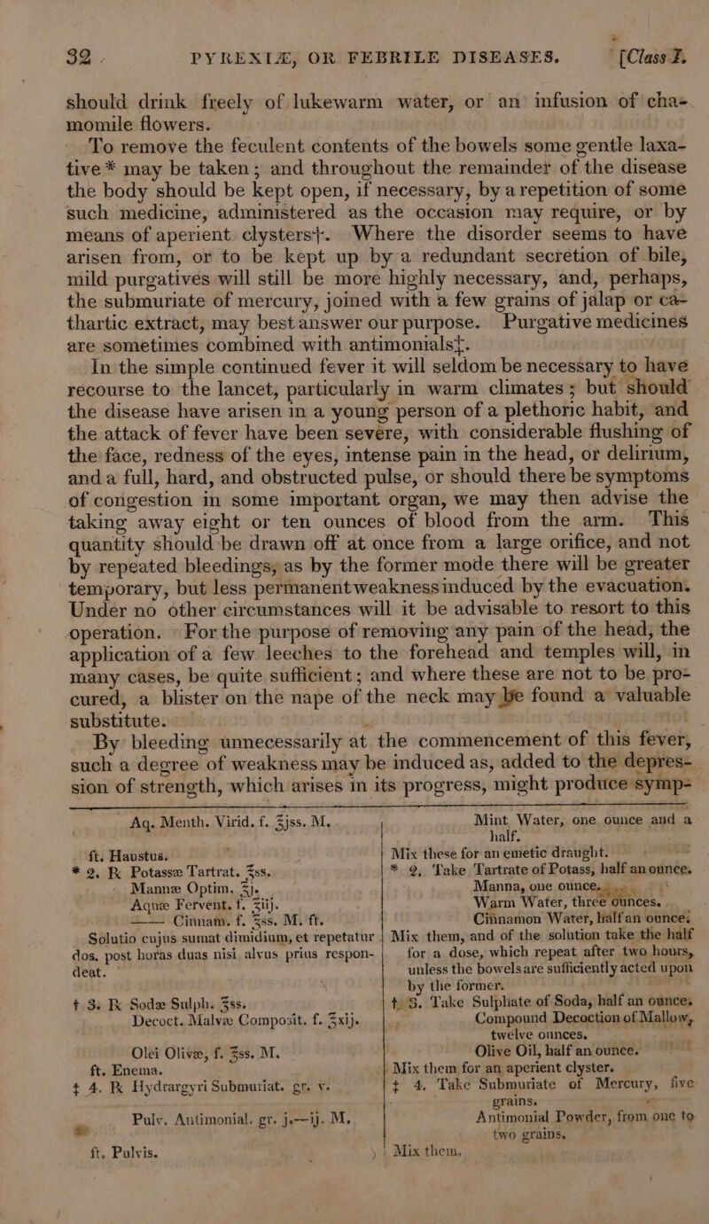 should drink freely of lukewarm water, or an infusion of chas. momiule flowers. | To remove the feculent contents of the bowels some gentle laxa- tive * may be taken; and throughout the remainder of the disease the body should be kept open, if necessary, by a repetition of some such medicine, administered as the occasion may require, or by means of aperient. clysters}. Where the disorder seems to have arisen from, or to be kept up by a redundant secretion of bile, mild purgatives will still be more highly necessary, and, perhaps, the submuriate of mercury, joined with a few grains of jalap or ca- thartic extract, may best answer our purpose. Purgative medicines are sometimes combined with antimonialsf. In the simple continued fever it will seldom be necessary to have recourse to the lancet, particularly in warm climates; but should the disease have arisen in a young person of a plethoric habit, and the attack of fever have been severe, with considerable flushing of the face, redness of the eyes, intense pain in the head, or delirtum, and a full, hard, and obstructed pulse, or should there be symptoms of congestion in some important organ, we may then advise the taking away eight or ten ounces of blood from the arm. This quantity should:be drawn off at once from a large orifice, and not by repeated bleedings, as by the former mode there will be greater temporary, but less permanent weaknessinduced by the evacuation. Under no other circumstances will it be advisable to resort to this operation. © For the purpose of removing any pain of the head, the application of a few leeches to the forehead and temples will, in many cases, be quite sufficient; and where these are not to be pro- cured, a blister on the nape of the neck may be found a valuable substitute. , By bleeding unnecessarily at. the commencement of this fever, such a degree of weakness may be induced as, added to the depres-_ sion of strength, which arises in its progress, might produce symp=-— PEELE RL A PN Ee SG A BERET ee Aq. Menth. Virid. f. 3jss. M. ith Water, one ounce and a ialf. ft. Haustus. ‘ Mix these for an emetic draught. . * 2, K&amp; Potasse Tartrat. Zss. * 9, Take Tartrate of Potass, half an ounce, Manne Optim. 3}. Manna, one onnereaes 7 Aque Fervent. t. Zii). Warm Water, three ounces. — Cinnam. f. 3ss. M. ft. Citinamon Water, halfan ounce. Solutio cujus sumat dimidium, et repetatur | Mix them, and of the solution take the half dos. post horas duas nisi alvus prius respon- for a dose, which repeat after two hours, deat. unless the bowelsare sufficiently acted upon  by the former. Sia t 3. K Sode Sulph. 3ss. t 3. Take Sulphate of Soda, half an ounce, Decoct.. Malvze Composit. f. xij. ; Compound Decoction of Mallow, oy twelve ounces. . Olei Olive, f. 3ss. M. ~ Olive Oil, half an ounce. ft. Enema. - Mix them for an aperient clyster. t 4. K Hydrargyri Submuriat. gr. v. ¢ 4. Take Submutiate of Mercury, five: grains. ; Pulv. Antimonial. gr. j.—ij. M. Antimonial Powder, from one te two grains, ft. Pulvis. » | Mix them,