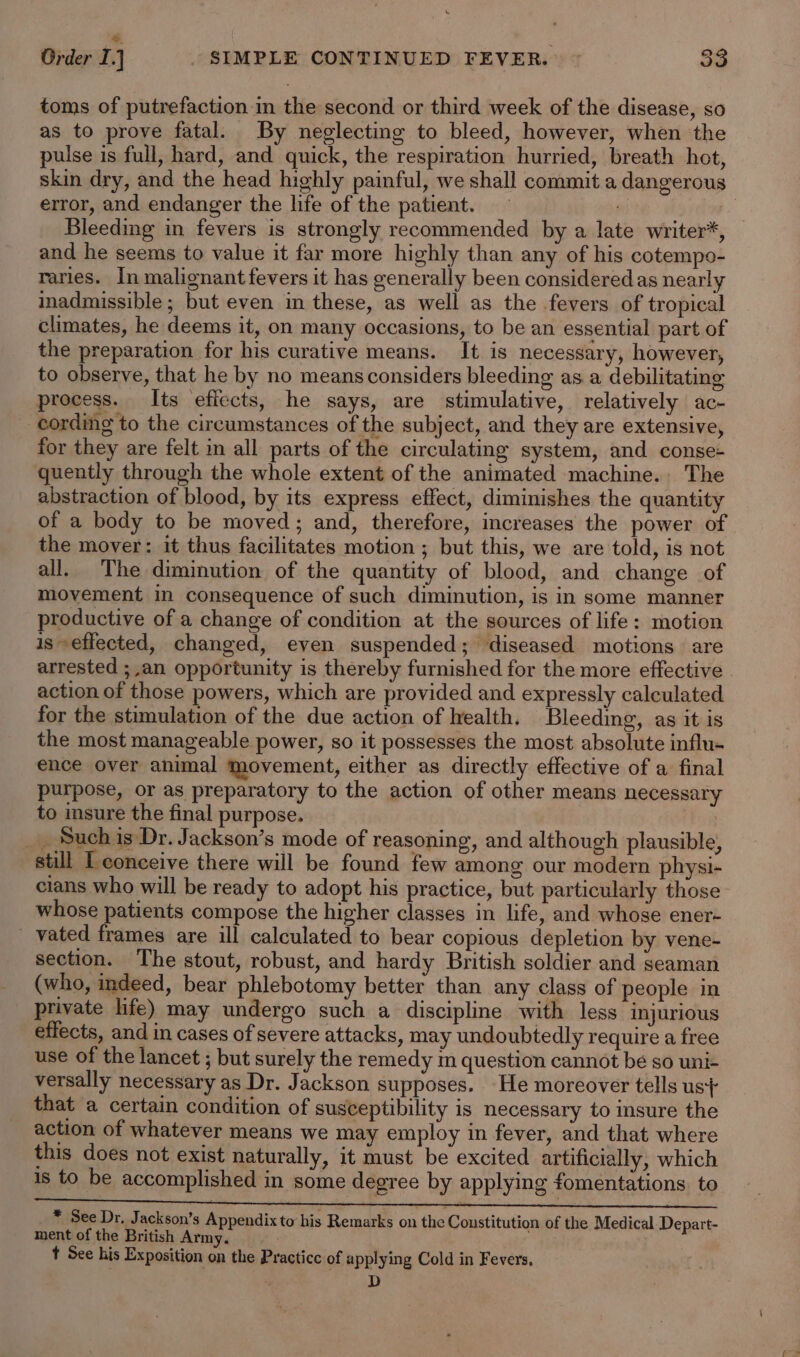 =. : Order I.] _ SIMPLE CONTINUED FEVER. © 33 toms of putrefaction.in the second or third week of the disease, so as to prove fatal. By neglecting to bleed, however, when the pulse is full, hard, and quick, the respiration hurried, breath hot, skin dry, and the head highly painful, we shall commit a dangerous error, and endanger the life of the patient. | Bleeding in fevers is strongly recommended by a late writer*, and he seems to value it far more highly than any of his cotempo- raries. In malignant fevers it has generally been considered as nearly inadmissible ; but even in these, as well as the fevers of tropical climates, he deems it, on many occasions, to be an essential part of the preparation for his curative means. It is necessary, however, to observe, that he by no means considers bleeding as a debilitating process. Its effects, he says, are stimulative, relatively ac- cording to the circumstances of the subject, and they are extensive, for they are felt in all parts of the circulating system, and conse- quently through the whole extent of the animated machine., The abstraction of blood, by its express effect, diminishes the quantity of a body to be moved; and, therefore, increases the power of the mover: it thus facilitates motion ; but this, we are told, is not all. The diminution of the quantity of blood, and change of movement in consequence of such diminution, is in some manner productive of a change of condition at the sources of life: motion is seffected, changed, even suspended; diseased motions are arrested ; an opportunity is thereby furnished for the more effective action of those powers, which are provided and expressly calculated for the stimulation of the due action of health. Bleeding, as it is the most manageable power, so it possesses the most absolute influ- ence over animal movement, either as directly effective of a final purpose, or as preparatory to the action of other means necessary to insure the final purpose. _ Such is Dr. Jackson’s mode of reasoning, and although plausible, still I conceive there will be found few among our modern physi- cians who will be ready to adopt his practice, but particularly those whose patients compose the higher classes in life, and whose ener- _ vated frames are ill calculated to bear copious depletion by vene- section. The stout, robust, and hardy British soldier and seaman (who, indeed, bear phlebotomy better than any class of people in private life) may undergo such a discipline with less injurious effects, and in cases of severe attacks, may undoubtedly require a free use of the lancet ; but surely the remedy m question cannot be so uni- versally necessary as Dr. Jackson supposes. He moreover tells us} that a certain condition of susceptibility is necessary to insure the action of whatever means we may employ in fever, and that where this does not exist naturally, it must be excited artificially, which 1s to be accomplished in some degree by applying fomentations. to * See Dr. Jackson’s Appendix to his Remarks on the Constitution of the Medical Depart- ment of the British Army. t See his Exposition on the Practice of applying Cold in Fevers, D