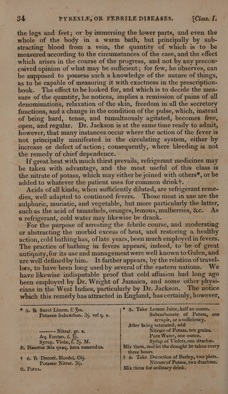 the legs and feet; or by immersing the lower parts, and even the whole of the body in a warm bath, but principally by sub- stracting blood from a vein, the quantity of which is to be measured according to the circumstances of the case, and the effect which arises in the course of the progress, and not by any precon- ceived opinion of what may be sufficient; for few, he observes, can be supposed to possess such a knowledge of the nature of things, as to be capable of measuring it with exactness in the prescription- book. The effect to be looked for, and which is to decide the mea- sure of the quantity, he notices, implies a remission of pains of all denominations, relaxation of the skin, freedom in all the secretory functions, and a change in the condition of the pulse, which, instead of being hard, tense, and tumultuously agitated, becomes free, open, and regular. Dr. Jackson is at the same time ready to admit, however, that many instances occur where the action of the fever is not principally manifested in the circulating system, either by increase or defect of action; consequently, where bleeding is not the remedy of chief dependence. If great heat with much thirst prevails, refrigerant medicines may be taken with advantage, and the most useful of this class is the nitrate of potass, which may either be joined with others*, or be added to whatever the patient uses for common drink+. | Acids of all kinds, when sufficiently diluted, are refrigerant reme- dies, well adapted to continued fevers. Those most in use are the sulphuric, muriatic, and vegetable, but more particularly the latter, such as the acid of tamarinds, oranges, lemons, mulberries, &amp;c. As a refrigerant, cold water may likewise be drank. For the purpose of arresting the febrile course, and moderating or abstracting the morbid excess of heat, and restormg a healthy action, cold bathing has, of late years, been much employed in fevers. The practice of bathing in fevers appears, indeed, to be of great antiquity, for its use and management were well known to Galen, and are well definedby him. It farther appears, by the relation of travel- lers, to have’been long used by several of the eastern nations. We have likewise indisputable proof that cold affusion had long ago been employed by Dr. Wright of Jamaica, and some other physi- cians in the West Indies, particularly by Dr. Jackson. The notice which this remedy has attracted in England, has certainly, however, * 5. B Succi Limon. f: ss. * 5, Take Lemon Juice, half an ounce. Potassze Subcarbon. Dj. vel q. s. Subcarbonate of Potass, one ; scruple, or asufliciency, After being saturated, add ——— Nitrat. pret. Nitrate of Potass, ten grains. Aq. Fontan. f. 3). Pure Water, one ounce. Syrup. Viole, f. 3j. M. Syrup of Violets, one drachm. ft. Haustus 3tia quaq. hora sumendus. Mix them, and let the draught be taken every ; three hours. +t 6. K Decoct. Hordei, Oij. t 6. Take Decoction of Barley, two pints.. Potasse Nitrat. 3ij. Nitrate of Potass, two drachms. ft. Potus. Mix them for ordinary: drink,