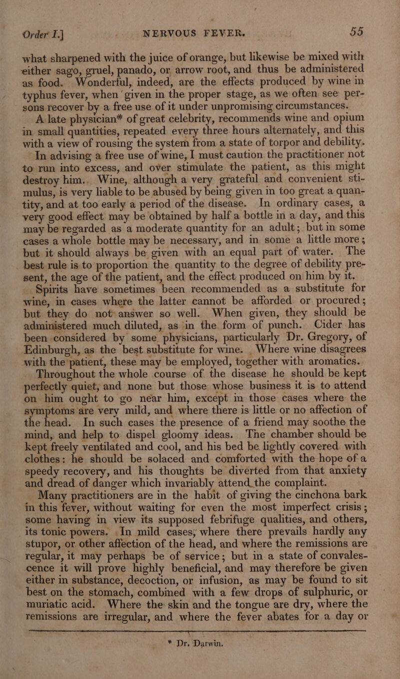 what sharpened with the juice of orange, but likewise be mixed with either sago, gruel, panado, or arrow root, and thus be administered as food. Wonderful, indeed, are the effects produced by wine in typhus fever, when ‘given in the proper stage, as we often see per- sons recover by a free use of it under unpromising circumstances. A late physician* of great celebrity, recommends wine and opium in small quantities, repeated every three hours alternately, and this with a view of rousing the system from a state of torpor and debility. ‘In advising a free use of wine, I must caution. the practitioner not to run into excess, and over stimulate the patient, as this might destroy him.. Wine, although a very grateful and convenient sti- mulus, is very liable to be abused by being given in too great a quan- tity, and at too early a period of the disease. In ordinary cases, a very good effect may be obtained by half a bottle in a day, and this may be regarded as a moderate quantity for an adult; but in some cases a whole bottle may be necessary, and in some a little more ; but it should always be given with an equal part of water. The _ best rule is to proportion the quantity to the degree of debility pre- sent, the age of the patient, and the effect, produced on him by it. Spirits have sometimes been recommended as a substitute for wine, in cases where the latter cannot be afforded or procured ; but they do not: answer so well. When given, they should be administered much diluted, as in the form of punch. Cider has been considered by some physicians, particularly Dr. Gregory, of Edinburgh, as the best substitute for wie. _ Where wine disagrees with the patient, these may be employed, together with aromatics. Throughout the whole course of the disease he should be kept perfectly quiet, and none but those whose business it is to attend on him ought to go near him, except in those cases where the symptoms are very mild, and where there is little or no affection of the head. In such cases the presence of a friend may soothe the mind, and help to dispel gloomy ideas. The chamber should be kept freely ventilated and cool, and his bed be lightly covered with clothes: he should be solaced and comforted with the hope of a speedy recovery, and his thoughts be diverted from that anxiety and dread of danger which invariably attend_the complaint. Many practitioners are in the habit of giving the cinchona bark in this fever, without waiting for even the most imperfect crisis ; some having in view its supposed febrifuge qualities, and others, its tonic powers. In mild cases; where there prevails hardly any stupor, or other affection of the head, and where the remissions are regular, it may perhaps be of service; but in a state of convales- cence it will prove highly beneficial, and may therefore be given either in substance, decoction, or infusion, as may be found to sit best on the stomach, combined with a few drops of sulphuric, or muriatic acid. Where the skin and the tongue are dry, where the remissions are irregular, and where the fever abates for a day or f. Dr, Darwin.