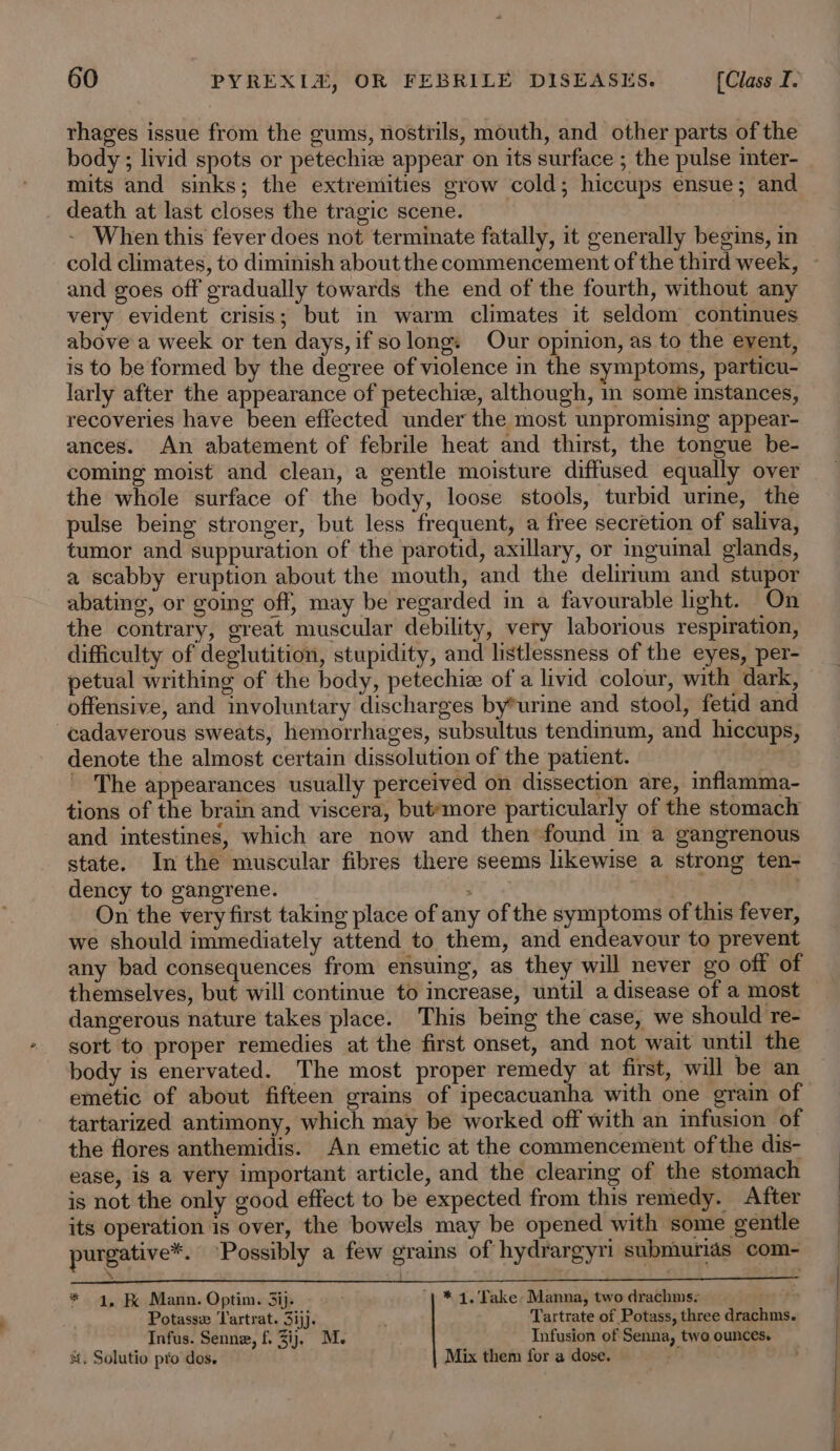 rhages issue from the gums, nostrils, mouth, and other parts of the body ; livid spots or petechie appear on its surface ; the pulse inter- mits and sinks; the extremities grow cold; hiccups ensue; and _ death at last closes the tragic scene. | - When this fever does not terminate fatally, it generally begins, in cold climates, to diminish about the commencement of the third week, and goes off gradually towards the end of the fourth, without any very evident crisis; but in warm climates it seldom continues above a week or ten days, if so long: Our opinion, as to the event, is to be formed by the degree of violence in the symptoms, particu- larly after the appearance of petechie, although, in some instances, recoveries have been effected under the most unpromising appear- ances. An abatement of febrile heat and thirst, the tongue be- coming moist and clean, a gentle moisture diffused equally over the whole surface of the body, loose stools, turbid urme, the pulse being stronger, but less frequent, a free secretion of saliva, tumor and suppuration of the parotid, axillary, or inguinal glands, a scabby eruption about the mouth, and the delirium and stupor abating, or going off, may be regarded in a favourable light. On the contrary, great muscular debility, very laborious respiration, difficulty of deglutition, stupidity, and listlessness of the eyes, per- petual writhing of the body, petechie of a livid colour, with dark, offensive, and involuntary discharges by*urine and stool, fetid and -¢adaverous sweats, hemorrhages, subsultus tendinum, and hiccups, denote the almost certain dissolution of the patient. _ The appearances usually perceived on dissection are, inflamma- tions of the brain and viscera, but*more particularly of the stomach and intestines, which are now and then found in a gangrenous state. In the muscular fibres there seems likewise a strong ten- dency to gangrene. : sof On the very first taking place of any of the symptoms of this fever, we should immediately attend to them, and endeavour to prevent any bad consequences from ensuing, as they will never go off of themselves, but will continue to increase, until a disease of a most dangerous nature takes place. This being the case, we should re- sort to proper remedies at the first onset, and not wait until the body is enervated. The most proper remedy at first, will be an emetic of about fifteen grains of ipecacuanha with one grain of tartarized antimony, which may be worked off with an infusion of the flores anthemidis. An emetic at the commencement of the dis- ease, is a very important article, and the clearing of the stomach is not the only good effect to be expected from this remedy. After its operation is over, the bowels may be opened with some gentle purgative™. ‘Possibly a few grains of hydrargyri submiurias com- : ee 4 | “ee * 4, RK Mann. Optim. 3ij. - | * 4. Take» Manna, two drachms- pif? Potasse Tartrat. 31). Tartrate of Potass, three drachms. Infus. Senne, f. 3ij. M. Infusion of Senna, two ounces. st. Solutio pro dos. Mix them for a dose.