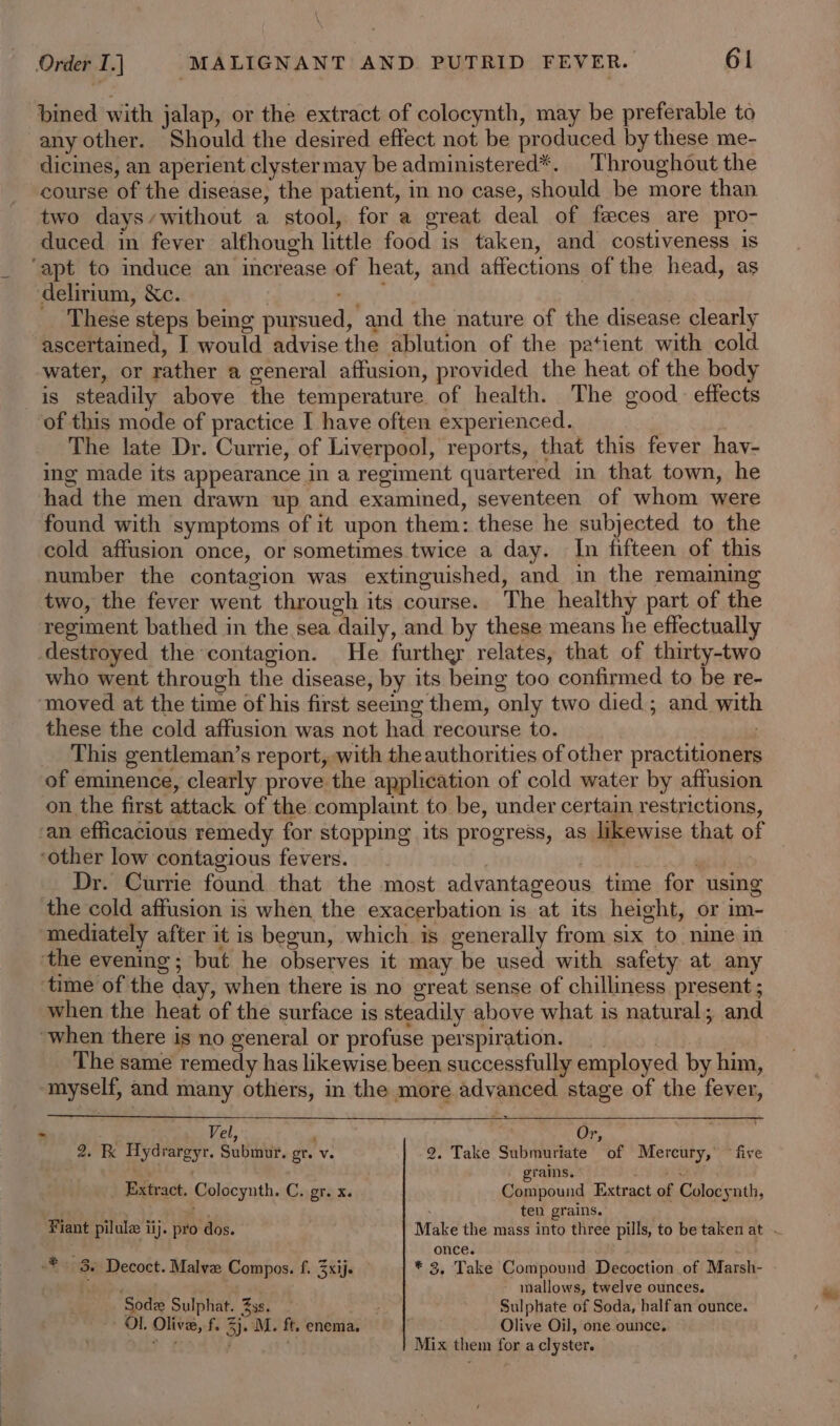 bined with jalap, or the extract of colocynth, may be preferable to any other. Should the desired effect not be produced by these me- dicines, an aperient clystermay be administered*. Throughout the course of the disease, the patient, in no case, should be more than two days,without a stool, for a great deal of feces are pro- duced in fever although little food is taken, and costiveness is ‘apt to induce an increase of heat, and affections of the head, as delirium, &amp;c. a 3 These steps being pursued, and the nature of the disease clearly ascertained, I would advise the ablution of the patient with cold water, or rather a general affusion, provided the heat of the body is steadily above the temperature of health. The good. effects of this mode of practice I have often experienced. The late Dr. Currie, of Liverpool, reports, that this fever hav- ing made its appearance in a regiment quartered in that town, he had the men drawn up and examined, seventeen of whom were found with symptoms of it upon them: these he subjected to the cold affusion once, or sometimes twice a day. In fifteen of this number the contagion was extinguished, and in the remaiming two, the fever went through its course. The healthy part of the regiment bathed in the sea daily, and by these means he effectually destroyed the contagion. He further relates, that of thirty-two who went through the disease, by its being too confirmed to be re- moved at the time of his first seeing them, only two died; and with these the cold affusion was not had recourse to. This gentleman’s report, with the authorities of other practitioners of eminence, clearly prove the application of cold water by affusion on the first attack of the complaint to be, under certain restrictions, ‘an efficacious remedy for stopping its progress, as likewise that of ‘other low contagious fevers. | Dr. Currie found that the most advantageous time for using the cold affusion is when the exacerbation is at its height, or im- ‘mediately after it is begun, which is generally from six to nine in the evening ; but he observes it may be used with safety at any time of the day, when there is no great sense of chilliness present ; when the heat of the surface is steadily above what is natural; and ‘when there ig no general or profuse perspiration. __ The same remedy has likewise been successfully employed by him, myself, and many others, in the more advanced stage of the fever, od Vel, ‘ Or, 2. K Uydrargyr. Submur. gr. v. 2. Take Submuriate of Mercury,’ ° five ig Sa . grams. , Th Extract. Colocyuth. C. gr. x. Compound Extract of Colocynth, ; ey Pe . ten grains. Fiant pilulz iij. pro dos. Make the mass into three pills, to be taken at .. —_ once. . -* 3. Decoct. Malve Compos. f. 3xij. * 3, Take Compound Decoction of Marsh- ‘ - mallows, twelve ounces. Sodz Sulphat. 33s. Sulphate of Soda, half an ounce. - OL Olive, f. 3), M. ft. enema. Olive Oil, one ounce, Mix them for a clyster.