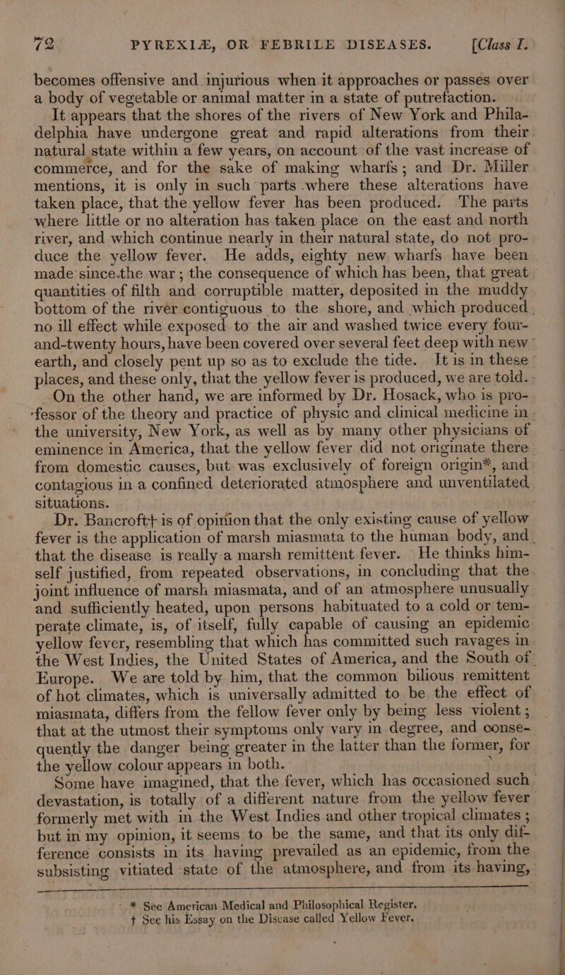 becomes offensive and injurious when it approaches or passes over a body of vegetable or animal matter in a state of putrefaction. It appears that the shores of the rivers of New York and Phila- delphia have undergone great and rapid alterations from their natural state within a few years, on account of the vast increase of commerce, and for the sake of making wharfs; and Dr. Miller mentions, it is only in such parts where these alterations have taken place, that the yellow fever has been produced. ‘The parts where little or no alteration has taken place on the east and north river, and which continue nearly in their natural state, do not pro- duce the yellow fever. He adds, eighty new. wharfs have been made since.the war ; the consequence of which has been, that great quantities of filth and corruptible matter, deposited in the muddy no ill effect while exposed to the air and washed twice every four- places, and these only, that the yellow fever is produced, we are told. On the other hand, we are informed by Dr. Hosack, who is pro- the university, New York, as well as by many other physicians of from domestic causes, but. was exclusively of foreign origin®, and contagious in a confined deteriorated atmosphere and unventilated situations. that the disease is really-a marsh remittent fever. He thinks him- self justified, from repeated observations, in concluding that the and sufficiently heated, upon persons habituated to a cold or tem- perate climate, is, of itself, fully capable of causing an epidemic ellow fever, resembling that which has committed such ravages in Europe. We are told by him, that the common bilious remittent of hot climates, which is universally admitted to be the effect of miasmata, differs from the fellow fever only by being less violent ; that at the utmost their symptoms only vary in degree, and conse- quently the danger being greater in the latter than the former, for the yellow colour appears in both. : devastation, is totally of a different nature from the yeilow fever formerly met with in the West Indies and other tropical climates ; but in my opinion, it seems to be the same, and that its only dif- subsisting vitiated state of the atmosphere, and from its having, - * See American Medical and Philosophical Register. t See his Essay on the Disvase called Yellow Fever. ae