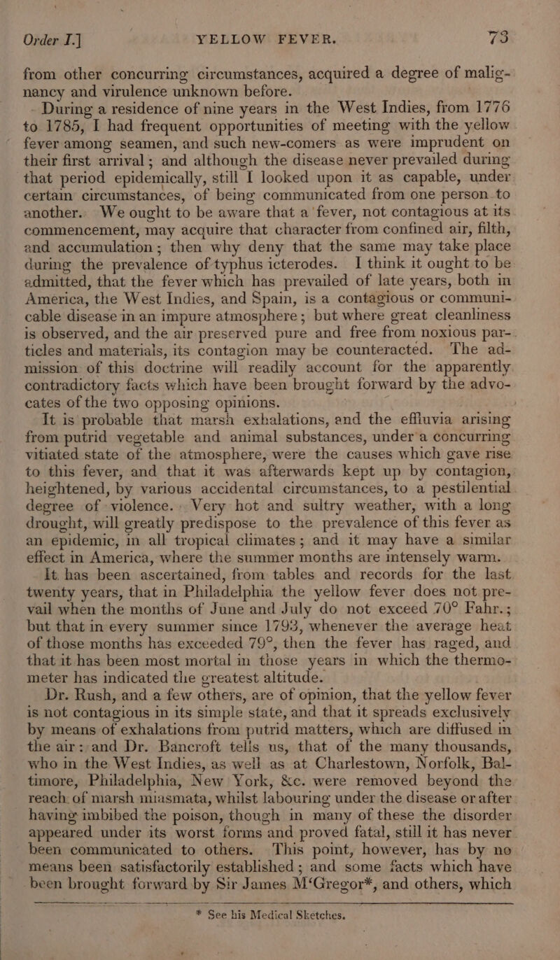 from other concurring circumstances, acquired a degree of malig- nancy and virulence unknown before. - During a residence of nine years in the West Indies, from 1776 to 1785, I had frequent opportunities of meeting with the yellow - fever among seamen, and such new-comers as were imprudent on their first arrival; and although the disease never prevailed durmg that period epidemically, still I looked upon it as capable, under certain circumstances, of being communicated from one person to another.. We ought to be aware that a fever, not contagious at its commencement, may acquire that character from confined air, filth, and accumulation; then why deny that the same may take place during the prevalence of typhus icterodes. I think it ought to be. admitted, that the fever which has prevailed of late years, both im America, the West Indies, and Spain, is a contagious or communi- cable disease in an impure atmosphere; but where great cleanliness is observed, and the air preserved pure and free from noxious par-. ticles and materials, its contagion may be counteracted. The ad- mission of this doctrine will readily account for the apparently contradictory facts which have been brought forward by the advo- cates of the two opposing opinions. | ; | It is probable that marsh exhalations, and the effluvia arising from putrid vegetable and animal substances, under’a concurring vitiated state of the atmosphere, were the causes which gave rise to this fever, and that it was afterwards kept up by contagion, heightened, by various accidental circumstances, to a pestilential. _ degree of violence... Very hot and sultry weather, with a long drought, will greatly predispose to the prevalence of this fever as an epidemic, in all tropical climates; and it may have a similar effect in America, where the summer months are intensely warm. It. has been ascertained, from tables and records for the last twenty years, that in Philadelphia the yellow fever does not pre- vail when the months of June and July do not exceed 70° Fahr.; but that in every summer since 1793, whenever the average heat of those months has exceeded 79°, then the fever has raged, and that it has been most mortal in those years in which the thermo- meter has indicated the greatest altitude. Dr. Rush, and a few others, are of opinion, that the yellow fever is not contagious in its simple state, and that it spreads exclusively by means of exhalations from putrid matters, which are diffused in the air:-and Dr. Bancroft telis us, that of the many thousands, who in the West Indies, as well as at Charlestown, Norfolk, Bal- timore, Philadelphia, New York, &amp;c. were removed beyond the reach. of marsh miasmata, whilst labouring under the disease or after having imbibed the poison, though in many of these the disorder appeared under its worst forms and proved fatal, still it has never been communicated to others. This pomt, however, has by no means been satisfactorily established ; and some facts which have been brought forward by Sir James M‘Gregor*, and others, which * See his Medical Sketches.