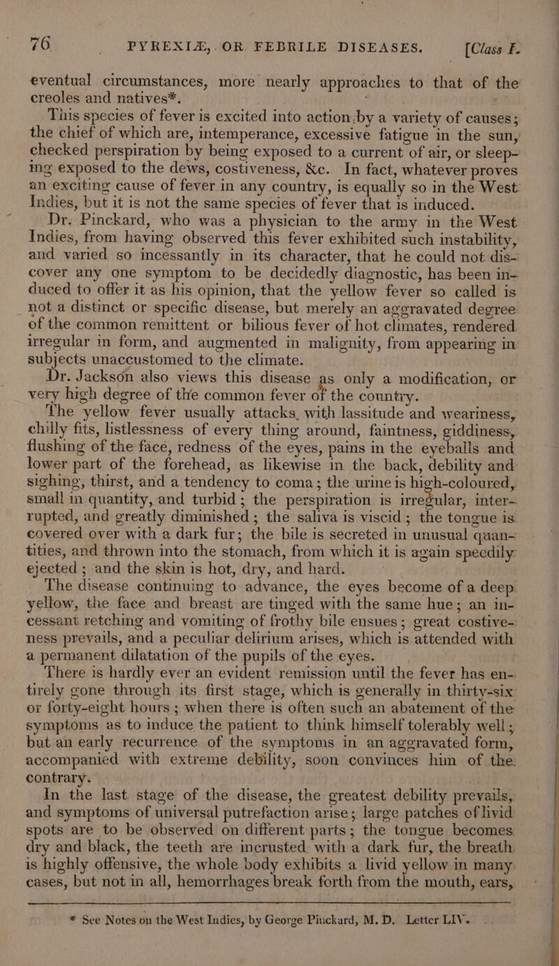 eventual circumstances, more nearly approaches to that of the creoles and natives*. , This species of fever is excited into action by a variety of causes; the chief of which are, intemperance, excessive fatigue in the sun, ing exposed to the dews, costiveness, &amp;c. In fact, whatever proves an exciting cause of fever in any country, is equally so in the West Indies, but it is not the same species of fever that is induced. Dr. Pinckard, who was a physician to the army in the West Indies, from having observed this fever exhibited such instability, and varied so incessantly in its character, that he could not dis- cover any one symptom to be decidedly diagnostic, has been in- duced to offer it as his opinion, that the yellow fever so called is _ hot a distinet or specific disease, but merely an aggravated degree of the common remittent or bilious fever of hot climates, rendered wregular in form, and augmented in malignity, from appearing im subjects unaccustomed to the climate. Dr. Jackson also views this disease as only a modification, or very high degree of the common fever of the country. The yellow fever usually attacks. with lassitude and weariness, chilly fits, listlessness of every thing around, faintness, giddiness, flushing of the face, redness of the eyes, pains in the eyeballs and lower part of the forehead, as likewise in the back, debility and sighing, thirst, and a tendency to coma; the urine is high-coloured, small in quantity, and turbid; the perspiration is irregular, inter- rupted, and greatly diminished ; the saliva is viscid; the tongue is. covered over with a dark fur; the bile is secreted in unusual quan- tities, and thrown into the stomach, from which it is again speedily ejected ; and the skin is hot, dry, and hard. The disease continuing to advance, the eyes become of a deep. yellow, the face and breast are tinged with the same hue; an in- ness prevails, and a peculiar delirium arises, which is attended with a permanent dilatation of the pupils of the eyes. r There is hardly ever an evident remission until the fever has en- tirely gone through its first stage, which is generally in thirty-six or forty-eight hours ; when there is often such an abatement of the symptoms as to induce the patient to think himself tolerably well ; but an early recurrence of the symptoms in an aggravated form, accompanied with extreme debility, soon convinces him of the. contrary. }e wd] In the last. stage of the disease, the greatest debility prevails, and symptoms of universal putrefaction arise; large patches of livid spots are to be observed on different parts; the tongue becomes dry and black, the teeth are incrusted with a dark fur, the breath. is highly offensive, the whole body exhibits a livid yellow in many cases, but not in all, hemorrhages break forth from the mouth, ears, * See Notes on the West Indies, by George Pinckard, M.D. Letter LIV.