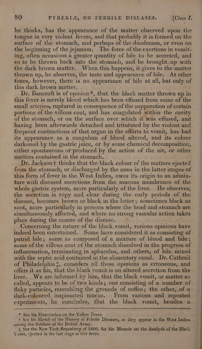 he thinks, has the appearance of the matter observed upon the tongue in very violent fevers, and that probably it is formed on the surface of the stomach, and perhaps of the duodenum, or even ort the beginning of the jejunum. . The force of the exertions in vomit- ing, often occasions a greater quantity of bile to be secreted, and so to be thrown back mto the stomach, and be brought. up with the dark brown matter. When this happens, it gives to the matter thrown up, he observes, the taste and appearance of bile. At other times, however, there is no appearance of bile at all, but only of this dark brown matter. Dr. Bancroft is of opinion*, that. the black matter thrown up in this fever is merely blocd which has been effused from some of the small arteries, ruptured in consequence of. the suppuration of certain portions of the villous coat, and has coagulated within the cavity of the stomach, or on the ‘surface over which it’ was effused, and having been afterwards detached and triturated by the violent and frequent contractions of that organ in the efforts to vomit, has had its appearance as a coagulum of blood altered, and its colour darkened by the gastric juice, or by some chemical decomposition, either spontaneous or produced by the action of the air, or other matters contained m the stomach. Dr. Jackson} thinks that the black colour of the matters ejected from the stomach, or discharged by the anus in the latter stages of this form of fever in the West Indies, owes its origin to an admix- ture with diseased secretions from the mucous membranes of the whole gastric system, more particularly of the liver. He observes, the secretion is ropy and clear during the early periods of the disease, becomes brown or black in the latter ; sometimes black as simultaneously affected, and where no strong vascular action takes place during the course of the disease. Concerning the nature of the black vomit, various opinions have indeed been entertained. Some have considered it as consisting of putrid bile; some as composed of a mixture of blood and bile; some of the villous coat of the stomach dissolved in the progress of inflammation, terminating in sphacelus, and others, of bile mixed with the septic acid contained in the alimentary canal. Dr. Cathrali of Philadelphiat, considers all these opinions as erroneous, and offers it as his, that the black vomit is an altered secretion from the liver. We are informed by him, that the black vomit, or matter so called, appears to be of two kinds; one consisting of a number of flaky particles, resembling the grounds of coffee; the other, of a dark-coloured inspissated mucus. From various and repeated experiments, he concludes, that the black vomit, besides a * See bis Dissertation on the Yellow Fever. + See his Sketch of the History of Febrile Diseases, a as they appear in the West Indies among the Soldiers of the British Army. t See the New York Repository of 1800, for his Memoir on the Analysis of the Black Vomit, ejected in the last stage of this fever.