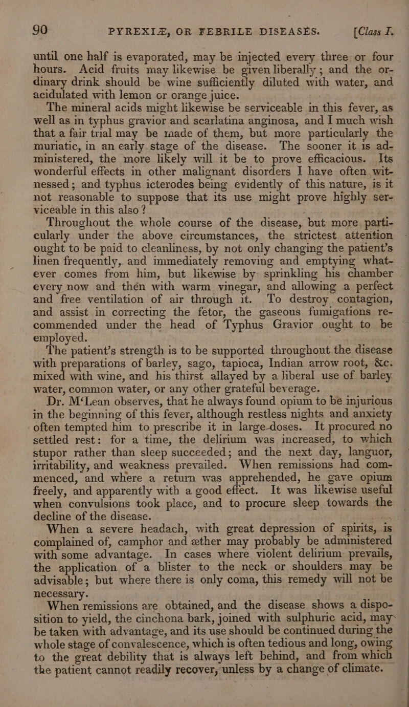 until one half is evaporated, may be injected every three or four hours. Acid fruits may likewise be given liberally ; and the or- dinary drink should be wine sufficiently diluted with water, and acidulated with lemon or orange juice. The mineral acids might likewise be serviceable in this fever, as well as in typhus gravior and scarlatina anginosa, and I much wish that a fair trial may be rade of them, but more particularly the muriatic, in an early stage of the disease. The sooner it is ad- ministered, the more likely will it be to prove efficacious. Its wonderful effects in other malignant disorders I have often. wit- nessed ; and typhus icterodes being evidently of this nature, is it not reasonable to suppose that its use might prove highly ser- viceable in this also ? : Throughout the whole course of the disease, but more parti- cularly under the above circumstances, the strictest attention ought to be paid to cleanliness, by not only changing the patient’s jinen frequently, and immediately removing and emptying what- ever comes from him, but likewise by: sprinkling his chamber every now and thén with warm vinegar, and allowing a perfect and free ventilation of air through it. To destroy contagion, and assist in correcting the fetor, the gaseous fumigations re- commended under the head of Typhus Gravior ought to be employed. | The patient’s strength is to be supported throughout the disease with preparations of barley, sago, tapioca, Indian arrow root, &amp;c. mixed with wine, and his thirst allayed by a liberal use of barley. water, common water, or any other grateful beverage. Dr. M‘Lean observes, that he always found opium to be injurious in the beginning of this fever, although restless nights and anxiety often tempted him to prescribe it in large-doses. It procured no settled rest: for a time, the delirium was increased, to which stupor rather than sleep succeeded; and the next day, languor, irritability, and weakness prevailed. When remissions had com- menced, and where a return was apprehended, he gave opium freely, and apparently with a good effect. It was likewise useful when convulsions took place, and to procure sleep towards the decline of the disease. ii When a severe headach, with great depression of spirits, is complained of, camphor and ether may probably be administered with some advantage. In cases where violent delirium prevails, the application of a blister to the neck or shoulders may be advisable; but where there is only coma, this remedy will not be necessary. When remissions are obtained, and the disease shows a dispo- sition to yield, the cinchona bark, joined with sulphuric acid, may- be taken with advantage, and its use should be continued during the whole stage of convalescence, which is often tedious and long, owing : to the great debility that is always left behind, and from which the patient cannot readily recover, unless by a change of climate.