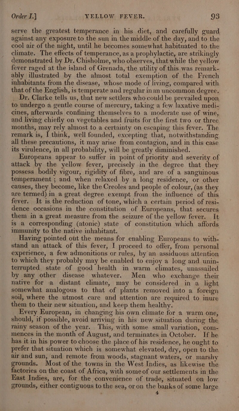 serve the greatest temperance in his diet, and carefully guard. against any exposure to the sun in the middle of the day, and to the cool air of the night, until he becomes somewhat habituated to the climate. The effects of temperance, as a prophylactic, are strikingly demonstrated by Dr. Chisholme, who observes, that while the yellow fever raged at the island of Grenada, ‘the utility of this was remark- ably illustrated by the almost total exemption of the French inhabitants from the disease, whose mode of living, compared with that of the English, is temperate and regular inan uncommon degree. Dr. Clarke tells us, that new settlers who could be prevailed upon to undergo a gentle course of mercury, taking a few laxative medi- cines, afterwards confining themselves to a moderate use of wine, and living chiefly on vegetables and fruits for the first two or three months, may rely almost to a certainty on escaping this fever. The remark is, | think, well founded, excepting that, notwithstanding all these precautions, it may arise from contagion, and in this case its virulence, in all probability, will be greatly diminished. Kuropeans appear to suffer in point of priority and severity of attack by the yellow fever, precisely in the degree that they possess bodily vigour, rigidity of fibre, and are of a sanguinous temperament ; and when relaxed by a long residence, or other causes, they become, like the Creoles and people of colour, (as they are termed) in a great degree exempt from the influence of this fever. It is the reduction of tone, which a certain period of resi- dence occasions in the constitution of Europeans, that secures them in a great measure from the seizure of the yellow fever. It is a corresponding (atonic) state of constitution which affords immunity to the native inhabitant. &lt; Ad Having pointed ott the means for enabling Europeans to with- stand an attack of this fever, I proceed to offer, from personal experience, a few admonitions or rules, by an assiduous attention to which they probably may be enabled to enjoy a long and unin- terrupted. state of good health in warm climates, unassailed by any other disease whatever. Men who exchange their native for a distant climate, may be considered in a light somewhat analogous to that of plants removed into a foreign soil, where the utmost care and attention are required to inure them to their new situation, and keep them healthy. Every European, in changing his own climate for a warm one, should, if possible, avoid arriving in his new situation during the rainy season of the year. This, with some small variation, com- mences in the month of August, and terminates in October. If he has it in his power to choose the place of his residence, he ought to prefer that situation which is somewhat elevated, dry, open to the air and sun, and remote from woods, stagnant waters, or marshy grounds. Most of the towns in the West Indies, as likewise the factories on the coast of Africa, with some of our settlements in the Rast Indies, are, for the convenience of trade, situated on low grounds, either contiguous to the sea, or on the banks of some large 4