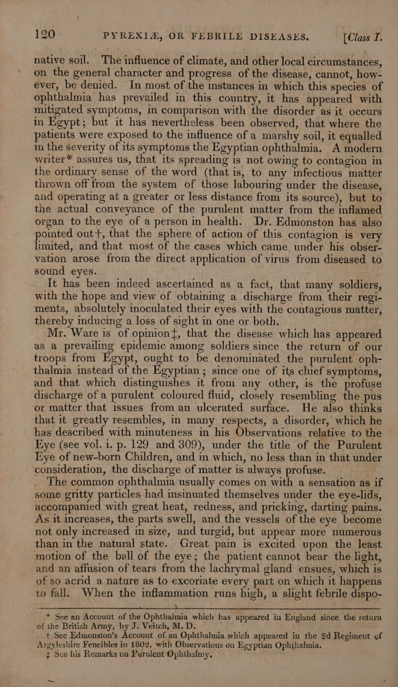 native soil. The influence of climate, and other local circumstances, on the general character and progress of the disease, cannot, how- ever, be denied. In most of the instances in which this species of ophthalmia has prevailed in this country, it has appeared with mitigated symptoms, in comparison with the disorder as it occurs in Egypt; but it has nevertheless been observed, that where the patients were exposed to the influence of a marshy soil, it equalled in the severity of its symptoms the Egyptian ophthalmia. A modern writer™ assures us, that its spreading is not owing to contagion in the ordinary sense of the word (that is, to any infectious matter thrown off from the system of those labouring under the disease, and operating at a greater or less distance from its source), but to the actual conveyance of the purulent matter from the inflamed organ to the eye of a person in health. Dr. Edmonston has also pointed out+, that the sphere of action of this contagion is very limited, and that most of the cases which came. under his obser- vation arose from the direct application of virus from diseased to sound eyes. : | It has been indeed ascertained as a fact, that many soldiers, with the hope and view of obtaining a discharge from their regi- ments, absolutely inoculated their eyes with the contagious matter, thereby inducing a loss of sight in one or both. Mr. Ware is of opmion{, that the disease which has appeared as a prevailing epidemic among soldiers since the return of our troops from Egypt, ought to be denominated the purulent. oph- thalmia instead of the Egyptian ; since one of its chief symptoms, and that which distinguishes it from any other, is the profuse discharge of a purulent coloured fluid, closely resembling the pus or matter that issues from an ulcerated surface. He also thinks that it greatly resembles, in many respects, a disorder, which he has described with minuteness in his Observations relative to the Hye (see vol. i. p. 129 and 309), under the title of the Purulent Kxye of new-born Children, and in which, no less than in that under consideration, the discharge of matter is always profuse. . The common ophthalmia usually comes on with a sensation as if some gritty particles had insinuated themselves under the eye-lids, accompanied with great heat, redness, and pricking, darting pains. As it increases, the parts swell, and the vessels of the eye become not only increased in size, and turgid, but appear more numerous than in the natural state. Great pain is excited upon the least motion of the ball of the eye; the patient cannot bear the light, and an affusion of tears from the lachrymal gland ensues, which is of so acrid a nature as to excoriate every part on which it happens to fall. When the inflammation runs high, a slight febrile dispo- SLSR Se Son ee ee eee See See ee ss ees eee oe ee ee ee * See an Account of the Ophthalmia which has appeared in England since the return of the British Army, -by J. Veitch, M. D. . + See Edmonston’s Account of an Ophthalmia which appeared in the 2d Regiment of Argyleshire Fencibles in 1802, with Observations on Egyptian Ophthalmia. ¢ See his Remarks on Purulent'‘Ophthalmy, = Men,