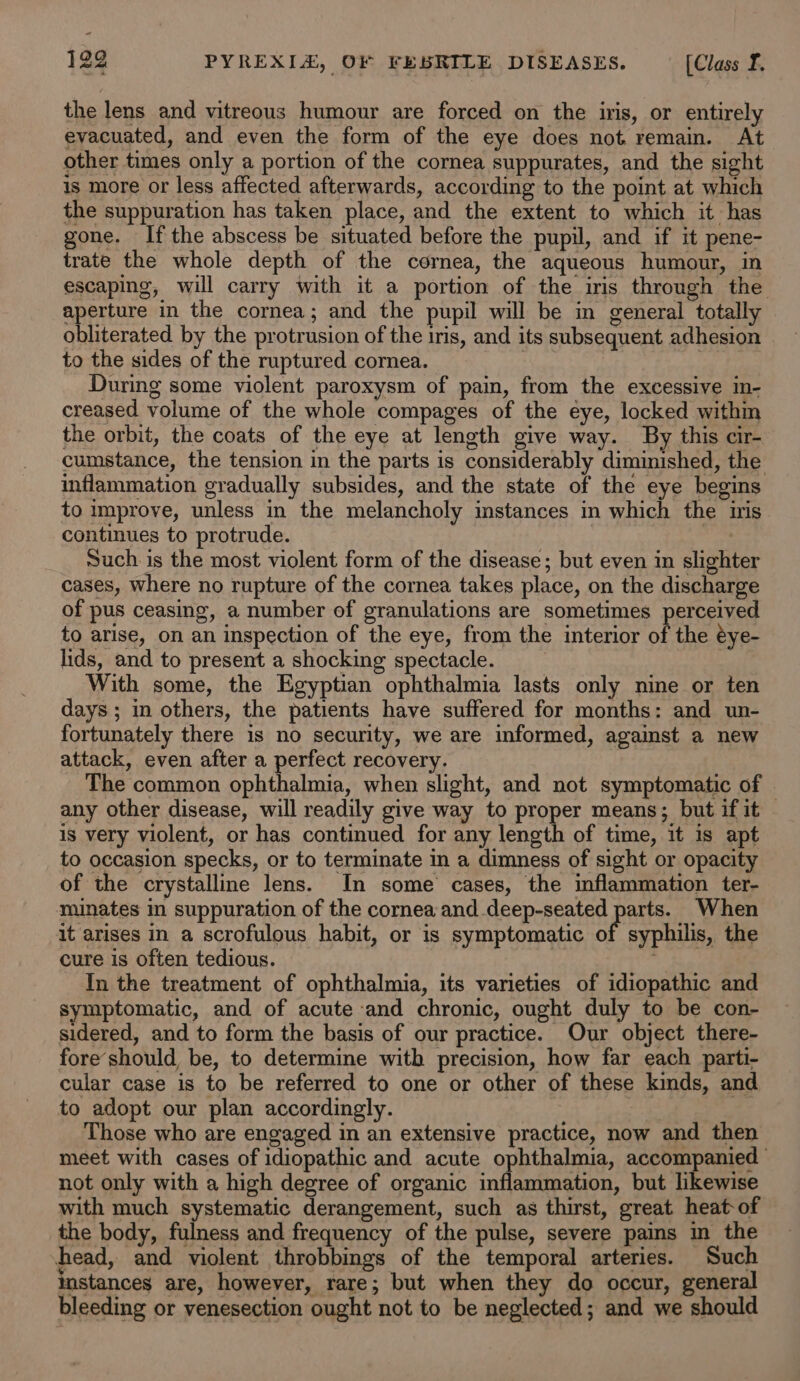 the lens and vitreous humour are forced on the iris, or entirely evacuated, and even the form of the eye does not remain. At other times only a portion of the cornea suppurates, and the sight is more or less affected afterwards, according to the point at which the suppuration has taken place, and the extent to which it has gone. If the abscess be situated before the pupil, and if it pene- trate the whole depth of the cornea, the aqueous humour, in escaping, will carry with it a portion of the iris through the aperture in the cornea; and the pupil will be in general totally obliterated by the protrusion of the iris, and its subsequent adhesion to the sides of the ruptured cornea. ae ane During some violent paroxysm of pain, from the excessive in- creased volume of the whole compages of the eye, locked within the orbit, the coats of the eye at length give way. By this cir- cumstance, the tension in the parts is considerably diminished, the inflammation gradually subsides, and the state of the eye begins to improve, unless in the melancholy instances in which the iris continues to protrude. | : Such is the most violent form of the disease; but even in slighter cases, where no rupture of the cornea takes place, on the discharge of pus ceasing, a number of granulations are sometimes perceived to arise, on an inspection of the eye, from the interior of the éye- lids, and to present a shocking spectacle. With some, the Egyptian ophthalmia lasts only nine or ten days ; in others, the patients have suffered for months: and un- fortunately there is no security, we are informed, against a new attack, even after a perfect recovery. The common ophthalmia, when slight, and not symptomatic of any other disease, will readily give way to proper means; but if it ~ is very violent, or has continued for any length of time, it is apt to occasion specks, or to terminate in a dimness of sight or opacity of the crystalline lens. In some cases, the inflammation ter- minates in suppuration of the cornea and deep-seated Pia When it arises in a scrofulous habit, or is symptomatic of syphilis, the cure is often tedious. | In the treatment of ophthalmia, its varieties of idiopathic and symptomatic, and of acute and chronic, ought duly to be con- sidered, and to form the basis of our practice. Our object there- fore’should, be, to determine with precision, how far each parti- cular case is to be referred to one or other of these kinds, and to adopt our plan accordingly. = Those who are engaged in an extensive practice, now and then meet with cases of idiopathic and acute ophthalmia, accompanied | not only with a high degree of organic inflammation, but likewise with much systematic derangement, such as thirst, great heat-of the body, fulness and frequency of the pulse, severe pains in the head, and violent throbbings of the temporal arteries. Such instances are, however, rare; but when they do occur, general bleeding or venesection ought not to be neglected; and we should