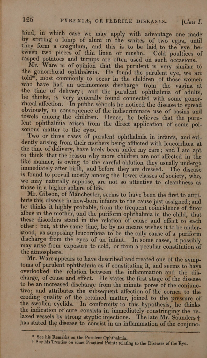 i a i ae i a i i a I a tal a a kind, in which case we may apply with advantage one made by stirring a lump of alum in the whites of two egos, until they form a coagulum, and this is to be laid to the eye be- tween two pieces of thin linen or muslin. Cold poultices of rasped potatoes and tumips are often used on such occasions. Mr. Ware is of opinion that the purulent is very similar to the gonorrheal ophthalmia. He found the purulent eye, we are told*, most commonly to occur in the children of those women who have had an acrimonious discharge from the vagina at the time of delivery; and the purulent ophthalmia of adults, he thinks, is very generally found connected with some gonor- rhoeal affection. In public schools he noticed the disease to spread obviously, in consequence of the indiscriminate use of basins and towels among the children. Hence, he believes that the puru- lent ophthalmia arises from the direct application of some pol-. sonous matter to the eyes. Two or three cases of purulent ophthalmia in infants, and evi- dently arising from their mothers being afflicted with leucorrheea at the time of delivery, have lately been under my care; and I am apt to think that the reason why more children are not affected in the like manner, is owing to the careful ablution they usually undergo immediately after birth, and before they are dressed. The disease is found to prevail mostly among the lower classes of society, who, we may naturally suppose, are not so attentive to cleanliness as those in a higher sphere of life. : | Mr. Gibson, of Manchester, seems to have been the first to attri- bute this disease in new-born infants to the cause just assigned ; and he thinks it highly probable, from the frequent coincidence of fluor albus in the mother, and the puriform ophthalmia in the child, that these disorders stand in the relation of cause and effect to each other: but, at the same time, he by no means wishes it to be under- stood, as supposing leucorrhcea to be the only cause of a puriform discharge from the eyes of an infant. In some cases, it possibly may arise from exposure to cold, or from a peculiar constitution of the atmosphere. | Mr. Ware appears to have described and treated one of the symp- toms of purulent ophthalmia as if constituting it, and seems to have overlooked the relation between the inflammation and the dis- charge, of cause and effect. He states the first stage of the disease to be an increased discharge from the minute pores of the conjunc- tiva; and attributes the subsequent affection of the cornea to the eroding quality of the retained matter, jomed to the pressure of the swollen eyelids. In conformity to this hypothesis, he thinks the indication of cure consists in immediately constringing the re- laxed vessels by strong styptic injections. The late Mr. Saunders + has stated the disease to consist in an inflammation of the conjunc- a cE * See his Remarks on the Purulent Ophthalmia. t See his Treatise on some Practical Points relating to the Diseases of the Eye.