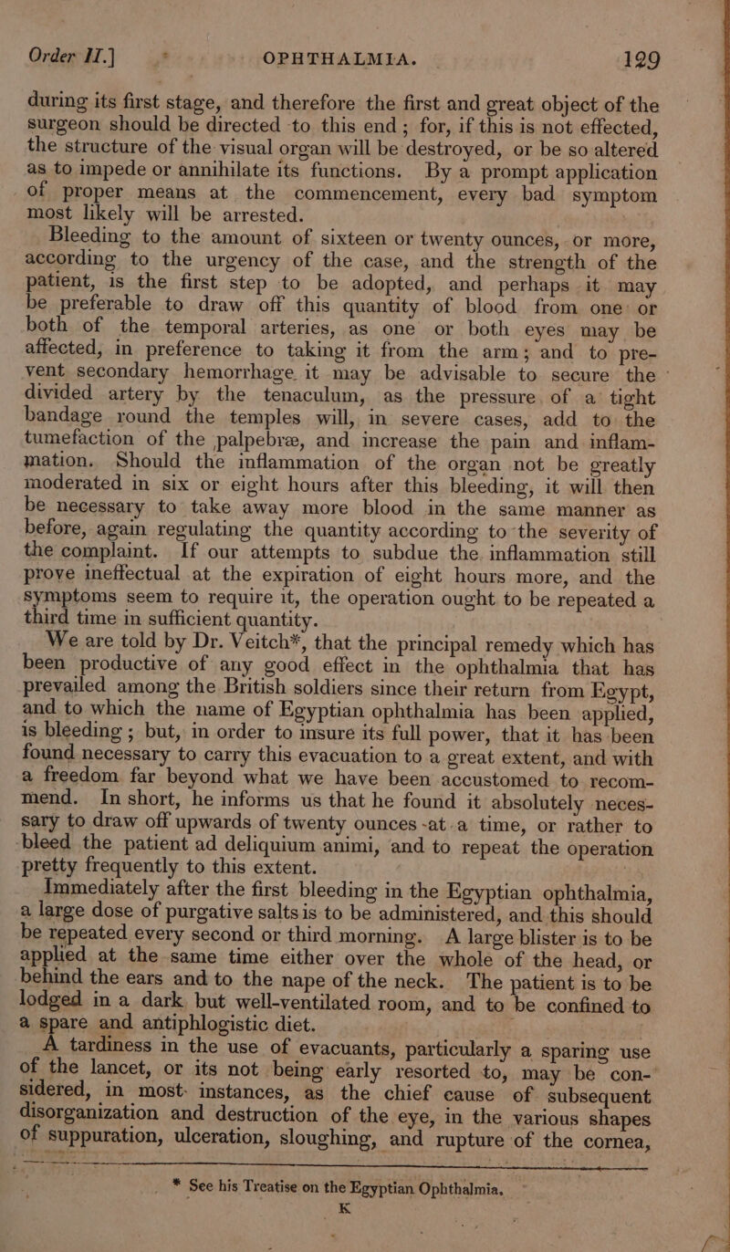 during its first stage, and therefore the first and great object of the surgeon should be directed ‘to this end ; for, if this is not effected, the structure of the visual organ will be destroyed, or be so altered as to impede or annihilate its functions. By a prompt application of proper means at the commencement, every bad symptom most likely will be arrested. Bleeding to the amount of sixteen or twenty ounces, or more, according to the urgency of the case, and the strength of the patient, is the first step to be adopted, and perhaps it may be preferable to draw off this quantity of blood from one: or both of the temporal arteries, as one or both eyes may be affected, in preference to taking it from the arm; and to pre- vent secondary hemorrhage it may be advisable to secure the © divided artery by the tenaculum, as the pressure of a tight bandage round the temples will, in severe cases, add to the tumefaction of the palpebre, and increase the pain and. inflam- mation. Should the inflammation of the organ not be greatly moderated in six or eight hours after this bleeding, it will then be necessary to take away more blood in the same manner as before, again regulating the quantity according tothe severity of the complaint. If our attempts to subdue the. inflammation still prove ineffectual at the expiration of eight hours more, and the symptoms seem to require it, the operation ought to be repeated a third time in sufficient quantity. We are told by Dr. Veitch*, that the principal remedy which has been productive of any good effect in the ophthalmia that has prevailed among the British soldiers since their return from Egypt, and to which the name of Egyptian ophthalmia has been applied, is bleeding ; but, in order to insure its full power, that it has been found necessary to carry this evacuation to a great extent, and with a freedom far beyond what we have been accustomed to recom- mend. In short, he informs us that he found it absolutely neces- sary to draw off upwards of twenty ounces -at.a time, or rather to bleed the patient ad deliquium animi, and to repeat the operation pretty frequently to this extent. 3 Immediately after the first. bleeding in the Egyptian ophthalmia, a large dose of purgative saltsis to be administered, and this should be repeated every second or third morning. A large blister is to be applied at the same time either over the whole of the head, or behind the ears and to the nape of the neck. The patient is to be lodged in a dark but well-ventilated room, and to be confined to a spare and antiphlogistic diet. yheeetire A tardiness in the use of evacuants, particularly a sparing use of the lancet, or its not being early resorted to, may be con- sidered, in most- instances, as the chief cause of subsequent disorganization and destruction of the eye, in the various shapes of suppuration, ulceration, sloughing, and rupture of the cornea, f Ee nr aene: sone aer ee eer Rmeererenaecencem mer enieremenescenrensmas __* See his Treatise on the Egyptian Ophthalmia. K