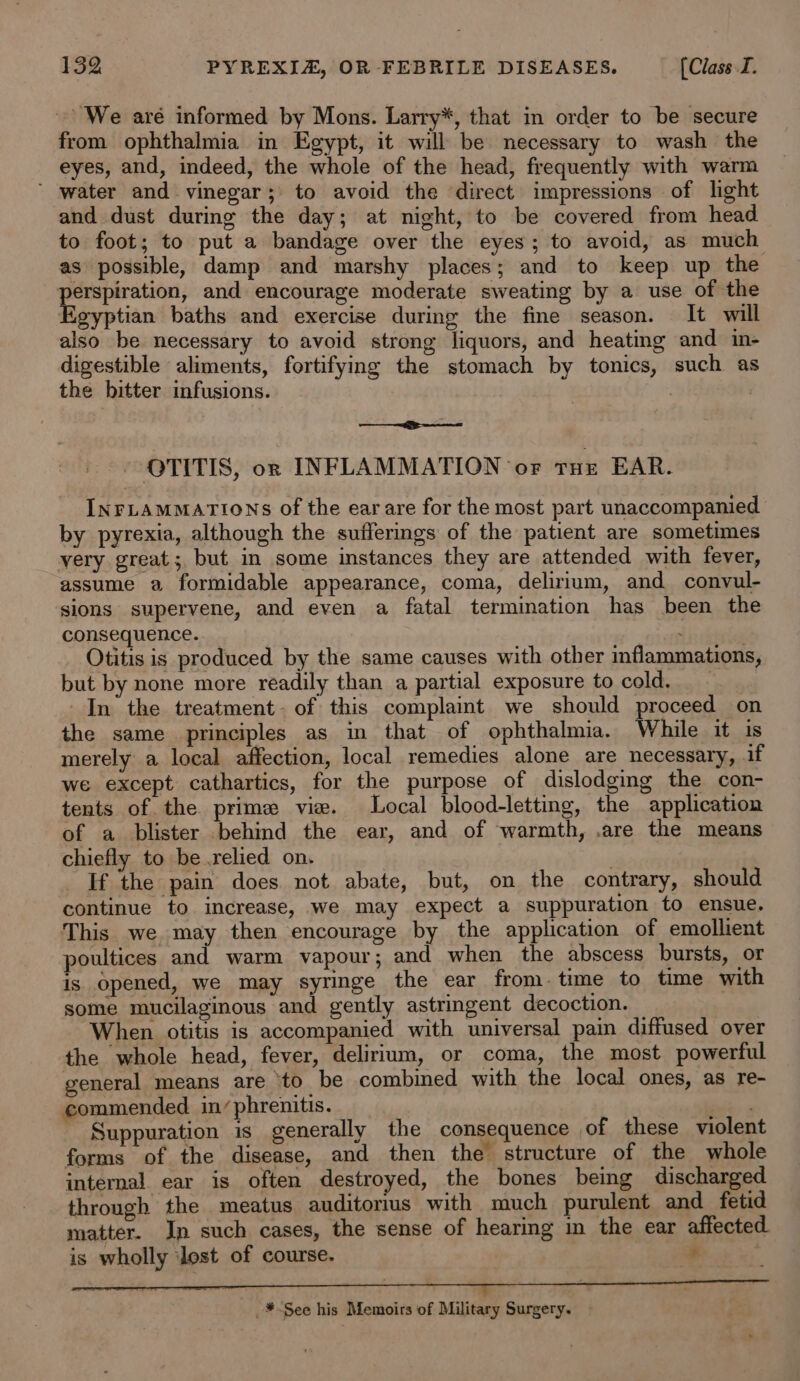 We aré informed by Mons. Larry*, that in order to be secure from ophthalmia in Egypt, it will be necessary to wash the eyes, and, indeed, the whole of the head, frequently with warm ’ water and vinegar; to avoid the direct impressions of light and dust during the day; at night, to be covered from head to foot; to put a bandage over the eyes; to avoid, as much as possible, damp and marshy places; and to keep up the perspiration, and encourage moderate sweating by a use of the Egyptian baths and exercise during the fine season. It will also be necessary to avoid strong liquors, and heating and in- digestible aliments, fortifying the stomach by tonics, such as the bitter infusions. | : a OTITIS, orn INFLAMMATION oF cur EAR. INrLamMations of the earare for the most part unaccompanied by pyrexia, although the sufferings of the patient are sometimes very great; but in some instances they are attended with fever, assume a formidable appearance, coma, delirium, and convul- sions supervene, and even a fatal termination has been the consequence. _ Otitis is produced by the same causes with other inflammations, but by none more readily than a partial exposure to cold. - In the treatment. of this complaint we should proceed on the same principles as in that of ophthalmia. While it is merely a local affection, local remedies alone are necessary, aif we except cathartics, for the purpose of dislodging the con- tents of the prime vie. Local blood-letting, the application of a blister behind the ear, and of warmth, .are the means chiefly to be relied on. ) | If the pain does not abate, but, on the contrary, should continue to increase, we may expect a suppuration to ensue. This we may then encourage by the application of emollient poultices and warm vapour; and when the abscess bursts, or is opened, we may syringe the ear from. time to time with some mucilaginous and gently astringent decoction. When otitis is accompanied with universal pain diffused over the whole head, fever, delirium, or coma, the most powerful general means are ‘to be combined with the local ones, as re- commended in/phrenitis. ad a Suppuration is generally the consequence of these violent forms of the disease, and then the structure of the whole internal. ear is often destroyed, the bones being discharged through the meatus auditorius with much purulent and fetid matter. In such cases, the sense of hearing in the ear affected is wholly ‘lest of course. _*¥-See his Memoirs of Military Surgery.