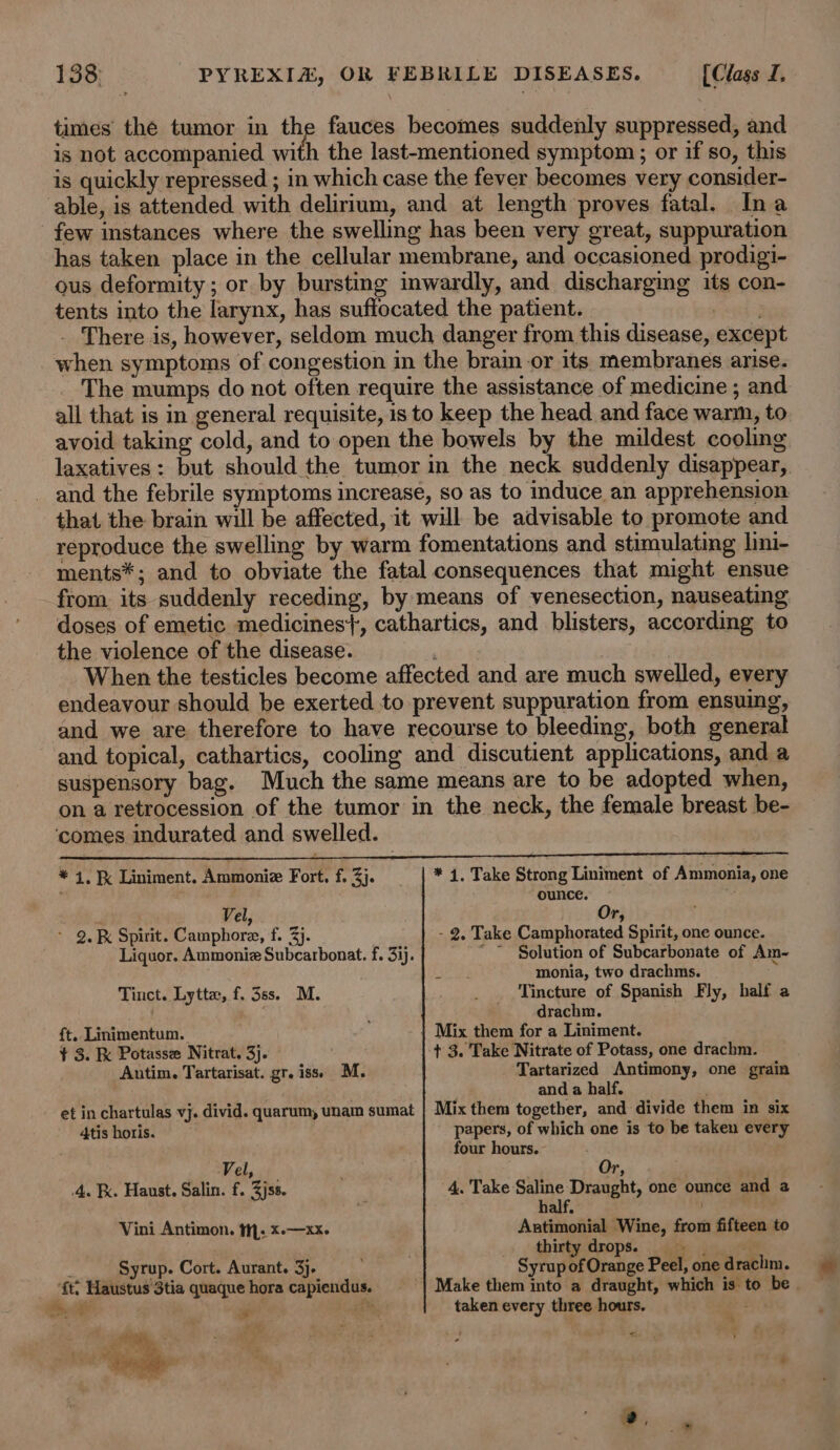 times the tumor in the fauces becomes suddenly suppressed, and is not accompanied with the last-mentioned symptom ; or if so, this is quickly repressed ; in which case the fever becomes very consider- able, is attended with delirium, and at length proves fatal. Ina few instances where the swelling has been very great, suppuration has taken place in the cellular membrane, and occasioned prodigi- ous deformity ; or by bursting mwardly, and discharging its con- tents into the larynx, has suffocated the patient. yay _ There is, however, seldom much danger from this disease, except when symptoms of congestion in the brain or its membranes arise. The mumps do not often require the assistance of medicine ; and all that is in general requisite, isto keep the head and face warm, to avoid taking cold, and to open the bowels by the mildest cooling laxatives: but should the tumor in the neck suddenly disappear, and the febrile symptoms increase, so as to induce an apprehension that the brain will be affected, it will be advisable to promote and reproduce the swelling by warm fomentations and stimulating lini- ments*; and to obviate the fatal consequences that might ensue from. its suddenly receding, by means of venesection, nauseating doses of emetic medicines}, cathartics, and blisters, according to the violence of the disease. | When the testicles become affected and are much swelled, every endeavour should be exerted to prevent suppuration from ensuing, and we are therefore to have recourse to bleeding, both general and topical, cathartics, cooling and discutient applications, and a suspensory bag. Much the same means are to be adopted when, on a retrocession of the tumor in the neck, the female breast be- ‘comes indurated and swelled. * 4, Liniment, Ammoniz Fort. f. 3). | * 4, Take Strong Liniment of Ammonia, one ounce. 4 Vel, Or, - 9. Spirit. Camphore, f. 3}. - 2, Take Camphorated Spirit, one ounce. Liquor. Ammoniz Subcarbonat. f. 33). Solution of Subcarbonate of Am- monia, two drachms. Tinct. Lytte, f. 3ss. M. _ . Tincture of Spanish Fly, half a ' drachm. ft. Linimentum. | Mix them for a Liniment. ¥ 3. Potasse Nitrat, 3j. . + 3. Take Nitrate of Potass, one drachm. Autim. Tartarisat. gr. iss) M. Tartarized Antimony, one grain ' and a half. ' et in chartulas vj. divid. quarum, unam sumat | Mix them together, and divide them in six 4tis horis. papers, of which one is to be taken every four hours. Vel, : Or, 4. Fx. Haust. Salin. f. Zjss. 4. Take Saline Draught, one ounce and a half. Vini Antimon. ti; *-—xx. Antimonial Wine, from fifteen to . thirty drops. ‘ Syrup. Cort. Aurant. 3}. Syrup of Orange Peel, one drachim. ‘ft: Haustus 3tia quaque hora capiendus. | Make them into a draught, which is to be | SH ee 18%, taken every three hours. &gt; “