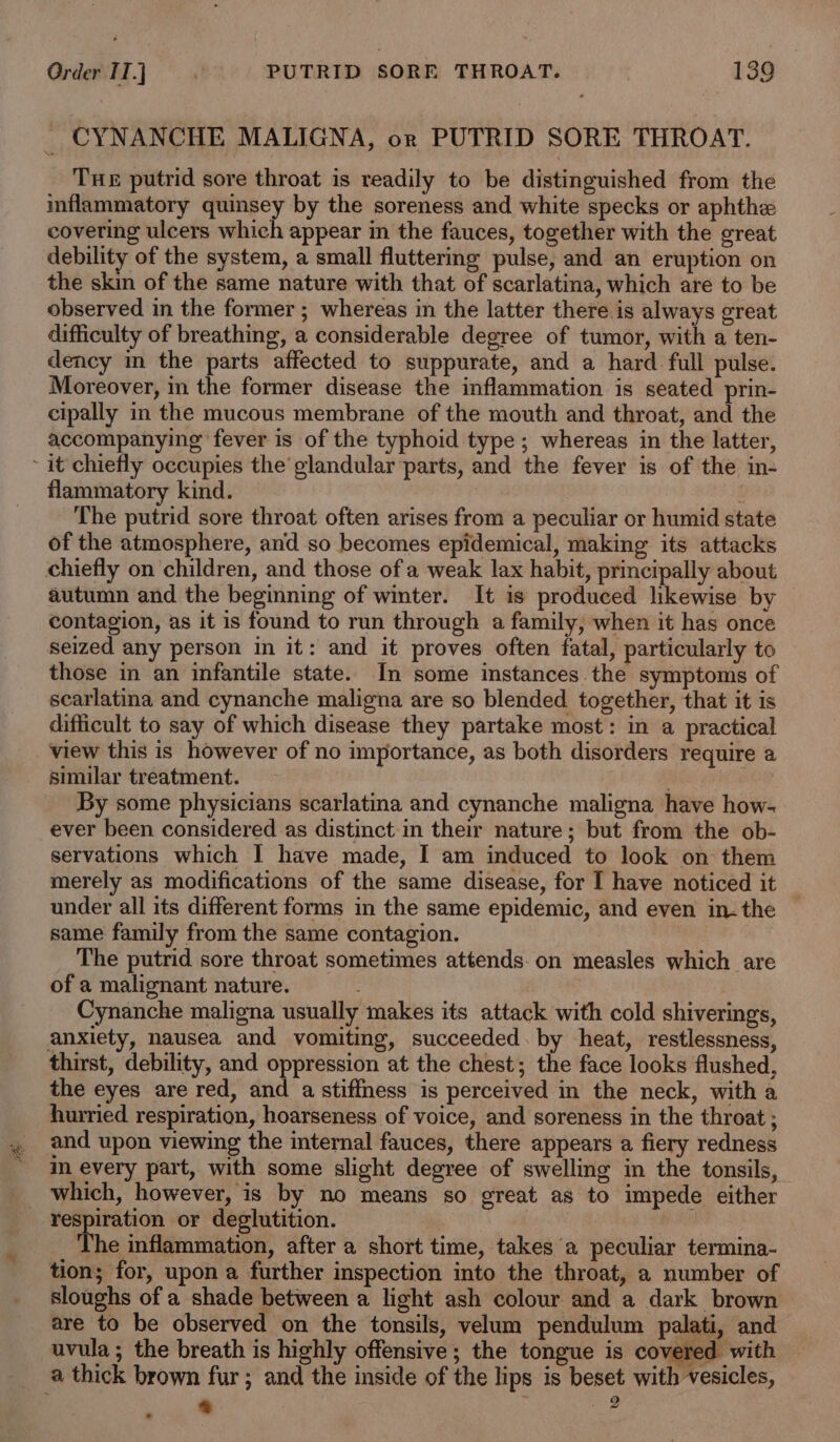 _ CYNANCHE MALIGNA, or PUTRID SORE THROAT. Tue putrid sore throat is readily to be distinguished from the inflammatory quinsey by the soreness and white specks or aphthe covering ulcers which appear in the fauces, together with the great debility of the system, a small fluttering pulse, and an eruption on the skin of the same nature with that of scarlatina, which are to be observed in the former ; whereas in the latter there is always great difficulty of breathing, a considerable degree of tumor, with a ten- dency in the parts affected to suppurate, and a hard full pulse. Moreover, in the former disease the inflammation is seated prin- cipally in the mucous membrane of the mouth and throat, and the accompanying fever is of the typhoid type ; whereas in the latter, flammatory kind. : : The putrid sore throat often arises from a peculiar or humid state of the atmosphere, and so becomes epidemical, making its attacks chiefly on children, and those of a weak lax habit, principally about autumn and the beginning of winter. It is produced likewise by contagion, as it is found to run through a family, when it has once seized any person in it: and it proves often fatal, particularly to those in an infantile state. In some instances the symptoms of scarlatina and cynanche maligna are so blended together, that it is difficult to say of which disease they partake most: in a practical view this is however of no importance, as both disorders require a similar treatment. f By some physicians scarlatina and cynanche maligna have how- ever been considered as distinct in their nature; but from the ob- servations which I have made, I am induced to look on them merely as modifications of the same disease, for I have noticed it under all its different forms in the same epidemic, and even in- the same family from the same contagion. The putrid sore throat sometimes attends-on measles which are of a malignant nature. Cynanche maligna usually makes its attack with cold shiverings, anxiety, nausea and vomiting, succeeded. by heat, restlessness, thirst, debility, and oppression at the chest; the face looks flushed, the eyes are red, and a stiffness is perceived in the neck, with a hurried respiration, hoarseness of voice, and soreness in the throat ; and upon viewing the internal fauces, there appears a fiery redness in every part, with some slight degree of swelling in the tonsils, respiration or deglutition. fhe inflammation, after a short time, takes a peculiar termina- tion; for, upon a further inspection into the throat, a number of sloughs of a shade between a light ash colour and a dark brown are to be observed on the tonsils, velum pendulum palati, and uvula; the breath is highly offensive; the tongue is covered with