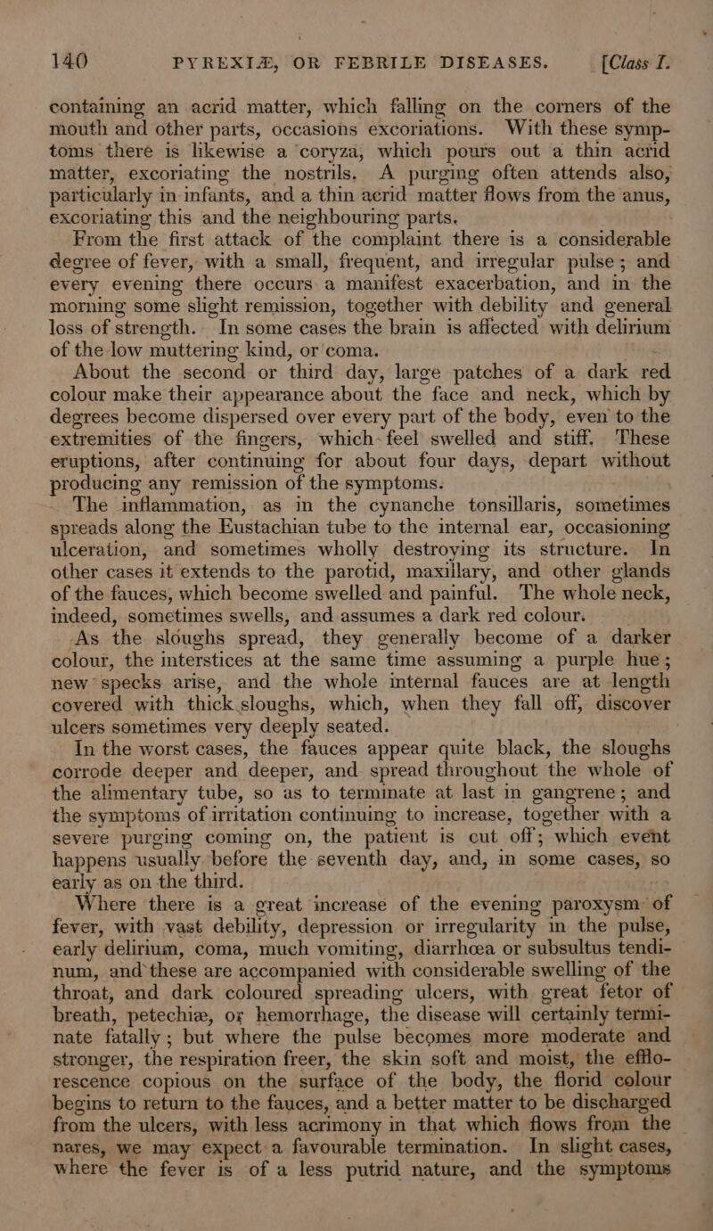 containg an acrid matter, which fallmg on the corners of the mouth and other parts, occasions excoriations. With these symp- toms there is likewise a coryza, which pours out a thin acid matter, excoriating the nostrils. A purging often attends also, particularly i in infants, and a thin acrid matter Hows from the anus, excoriating this and the neighbouring parts. From the first attack of the complaint there is a chasideeile degree of fever, with a small, frequent, and irregular pulse; and every evening there occurs a manifest exacerbation, and in the morning some slight remission, together with debility and general loss of strength. “Tn some cases the brain is affected with delirium of the low muttering kind, or coma. About the second or third day, large patches of a dark red colour make their appearance about the face and neck, which by degrees become dispersed over every part of the body, even to the extremities of the fingers, which- feel swelled and stiff. These eruptions, after continuing for about four days, depart without prosienic any remission of the symptoms. The inflammation, as in the cynanche tonsillaris, sometimes spreads along the Eustachian tube to the internal ear, oceasioning ulceration, and sometimes wholly destroying its einai eee In other cases it extends to the parotid, maxillary, and other glands of the fauces, which become swelled and painful. The whole neck, indeed, sometimes swells, and assumes a dark red colour. As the sloughs spread, they generally become of a darker colour, the interstices at the same time assuming a purple hue; new specks arise, and the whole internal fauces are at length covered with thick sloughs, which, when they fall off, discover ulcers sometimes very deeply seated. In the worst cases, the fauces appear quite black, the sloughs corrode deeper and ‘deeper, and spread throughout the whole of the alimentary tube, so as to terminate at last i in gangrene; and the symptoms of irritation continuing to increase, together with a severe purging coming on, the patient is cut off; which event happens usually before the seventh day, and, in some cases, so early as on the third. Where there is a great increase of the evening paroxysm: “of fever, with vast debility, depression or irregularity im the pulse, early delirium, coma, much vomiting, diarrhcea or subsultus tendi- num, and these are accompanied with considerable swelling of the throat, and dark coloured spreading ulcers, with great fetor of breath, petechie, or hemorrhage, the disease will certainly termi- nate fatally ; ; but where the pulse becomes more moderate and stronger, the respiration freer, the skin soft and moist, the efflo- rescence copious on the surface of the body, the florid colour begins to return to the fauces, and a better matter to be discharged from the ulcers, with less acrimony in that which flows from the — nares, we may expecta favourable termimation. In slight cases, where the fever is of a less putrid nature, and the symptoms