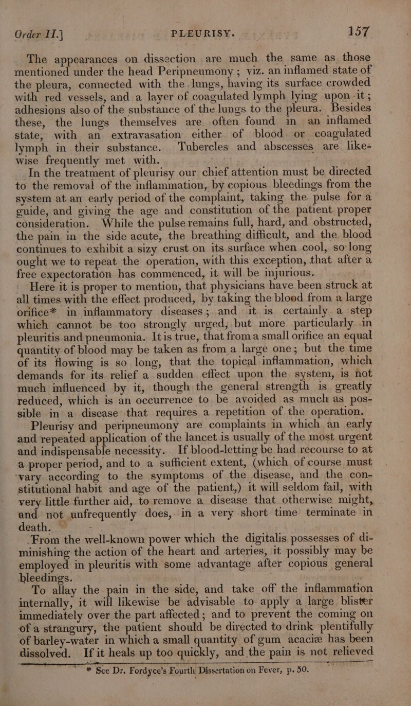 The appearances on dissection are much the same as. those mentioned under the head Peripneumony ; viz. an inflamed state of the pleura, connected with the. lungs, having its surface crowded with red vessels, and a layer of coagulated lymph lymg upon -it ; adhesions also of the substance of the lungs to the pleura. Besides these, the lungs themselves are often found in an inflamed state, with an extravasation either of blood. or coagulated lymph in their substance. Tubercles and abscesses are. like- wise frequently met with. “ | : In the treatment of pleurisy our chief attention must be directed to the removal of the inflammation, by copious bleedings from the system at an early period of the complaint, taking the pulse fora guide, and giving the age and constitution of the patient proper consideration. While the pulse remains full, hard, and obstructed, the pain in the side acute, the breathing difficult, and the. blood continues to exhibit a sizy crust on its surface when cool, so long ought we to repeat the operation, with this exception, that after a free expectoration has commenced, it will be injurious. — | Here it is proper to mention, that physicians have been struck at all times with the effect produced, by taking the bloed from a large orifice* in inflammatory diseases; and it is certainly. a step which cannot be too strongly urged, but more particularly. .m pleuritis and pneumonia. Itis true, that froma small orifice an equal quantity of blood may be taken as froma large one; but the time of its flowing is so long, that the topical inflammation, which demands for its relief a sudden effect upon the system, is not much influenced by it, though the general strength is greatly reduced, which is an occurrence to, be avoided as much as pos- sible in a disease that requires a repetition of the operation. Pleurisy and peripneumony are complaints in which an early and repeated application of the lancet is usually of the most urgent and indispensable necessity. If blood-letting be had recourse to at a proper period, and to a sufficient extent, (which of course must ‘vary according to the symptoms of the disease, and the con- stitutional habit and age of the patient,) it will seldom fail, with very little further aid, to remove a disease that otherwise might, and not unfrequently does, in a very short time terminate in death.) =~ ‘From the well-known power which the digitalis possesses of di- minishing the action of the heart and arteries, it possibly may be employed in pleuritis with some advantage after copious general bleedings. ” , To allay the pain in the side, and take off the inflammation internally, it will likewise be advisable to apply a large blister immediately over the part affected; and to prevent the coming on of a strangury, the patient should be directed to drink plentifully of barley-water in which a small quantity of gum acacixe has been dissolved. If it heals up too quickly, and the pain is not relieved * Sce Dr. Fordyce’s Fourth Dissertation on Fever, p. 50.