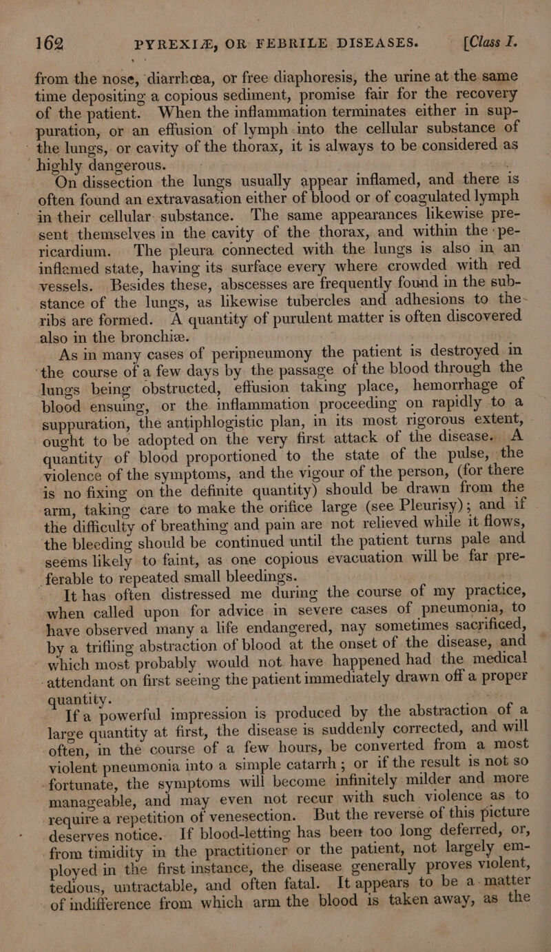 from the nose, ‘diarrhea, or free diaphoresis, the urine at the same time depositing a copious sediment, promise fair for the recovery of the patient. When the inflammation terminates either in sup- puration, or an effusion of lymph into the cellular substance of - the lungs, or cavity of the thorax, it is always to be considered as highly dangerous. | , si On dissection the lungs usually appear inflamed, and there is often found an extravasation either of blood or of coagulated lymph in their cellular. substance. The same appearances likewise pre- sent themselves in the cavity of the thorax, and within the :pe- ricardium. The pleura connected with the lungs is also m an inflamed state, having its surface every where crowded with red vessels. Besides these, abscesses are frequently found in the sub- stance of the lungs, as likewise tubercles and adhesions to the- ribs are formed. A quantity of purulent matter is often discovered also in the bronchi. , As in many cases of peripneumony the patient 1s destroyed. in ‘the course of a few days by the passage of the blood through the lungs being obstructed, effusion taking place, hemorrhage of blood ensuing, or the inflammation proceeding on rapidly to a suppuration, the antiphlogistic plan, in its most rigorous extent, ought to be adopted on the very first attack of the disease. A quantity of blood proportioned to the state of the pulse, the violence of the symptoms, and the vigour of the person, (for there is no fixing on the definite quantity) should be drawn from the ‘arm, taking care to make the orifice large (see Pleurisy); and if | the difficulty of breathing and pain are not relieved while it flows, the bleeding should be continued until the patient turns pale and seems likely to faint, as one copious evacuation will be far -pre- _ferable to repeated small bleedings. i It has often distressed me during the course of my practice, when called upon for advice in severe cases of pneumonia, to have observed many a life endangered, nay sometimes sacrificed, by a trifling abstraction of blood at the onset of the disease, and which most probably would not. have happened had the medical ‘attendant on first seeing the patient immediately drawn off a proper quantity. | Ifa powerful impression is produced by the abstraction of a large quantity at first, the disease 1s suddenly corrected, and will often, in the course of a few hours, be converted from a most violent pneumonia into a simple catarrh ; or if the result is not so -fortunate, the symptoms will become infinitely milder and more manageable, and may even not recur with such violence as_ to require a repetition of venesection. But the reverse of this picture deserves notice. If blood-letting has beer too long deferred, or, from timidity in the practitioner or the patient, not largely em- ployed in the first instance, the disease generally proves violent, tedious, untractable, and often fatal. It appears to be a. matter of indifference from which arm the blood is taken away, as the