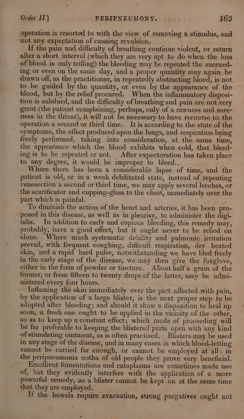 operation is resorted to with the view of removing a stimulus, and not any expectation of causing revulsion. | ‘tg If the pain and difficulty of breathing continue violent, or return after a short interval (which they are very apt to do when the loss of blood is only trifling) the bleeding may be repeated the succeed- ing or even on the same day, anda proper quantity may again be drawn off, as the practitioner, in repeatedly abstracting blood, is not to be guided by the quantity, or even by the appearance of the blood, but by the relief procured. When the inflammatory disposi- tion is subdued, and the difficulty of breathing and pain are not very great (the patient complaining, perhaps, only of a rawness and sore- ness in the throat), it will not be necessary to have recourse to the operation a second or third time. It is according to the state of the _ symptoms, the effect produced upon the lungs, and respiration being freely performed, taking into consideration, at the same time, the appearance which the blood. exhibits. when cold, that bleed- ing is to be repeated or not. After expectoration has taken place to any degree, it would be improper to bleed. Where there has been a considerable lapse of time, and the patient is old, or ina weak debilitated state, instead of repeating venesection a second or third time, we may apply several leeches, or the scarificator and cupping-glass to the chest, immediately over the part which is painful. ahs To diminish the action of the heart and arteries, it has been: pro- posed in this disease, as well as in pleurisy, to administer the digi- talis. In addition to early and copious bleeding, this remedy may, probably, have a good effect, but it ought never to be relied on alone. Where much systematic debility and pulmonic irritation prevail, with frequent coughing, difficult respiration, dry heated skin, and a rapid hard pulse, notwithstanding we have bled freely in the early stage of the disease, we may then give the foxglove, either in the form of powder or tincture. About halfa grain of the former, or from fifteen to twenty drops of the latter, may be admi- nistered every four hours. : Inflaming the skin immediately over the part affected with pain, by the application of a large blister, is the next proper step to be adopted after bleeding; and should it show a disposition to heal up soon, a fresh one ought to be applied in the vicinity of the other, so as to keep up a constant effect; which mode of proceeding will be far preferable to keeping the blistered parts open with any kind of stimulating oimtment, as is often practised. Blisters may be used in any stage of the disease, and in many cases in which blood-letting cannot be carried far enough, or cannot. be employed at all: in the peripneumonia notha of old people they prove very beneficial. Emollient fomentations and cataplasms are sometimes made use of, but they evidently interfere with the application of a more powerful remedy, as a blister cannot be kept on at the same time that they areemployed. if the bowels require evacuation, strong purgatives ought not A