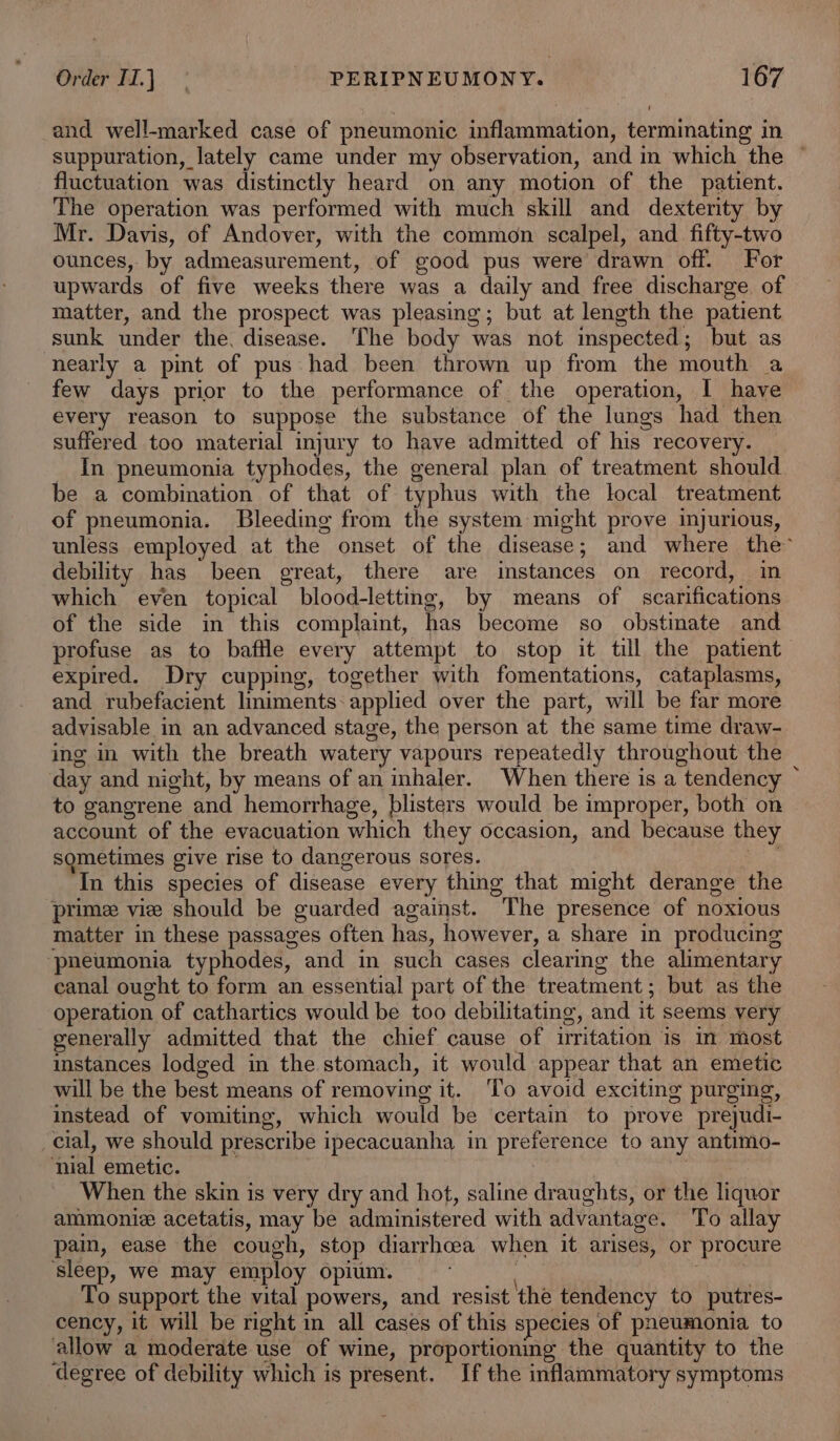 and well-marked case of pneumonic inflammation, terminating in suppuration, lately came under my observation, and in which the — fluctuation was distinctly heard on any motion of the patient. The operation was performed with much skill and dexterity by Mr. Davis, of Andover, with the common scalpel, and fifty-two ounces, by admeasurement, of good pus were drawn off. For upwards of five weeks there was a daily and free discharge of matter, and the prospect was pleasing; but at length the patient sunk under the, disease. The body was not inspected; but as nearly a pint of pus had been thrown up from the mouth a few days prior to the performance of the operation, | have every reason to suppose the substance of the lungs had then suffered too material injury to have admitted of his recovery. In pneumonia typhodes, the general plan of treatment should be a combination of that of typhus with the local treatment of pneumonia. Bleeding from the system might prove injurious, unless employed at the onset of the disease; and where the’ debility has been great, there are instances on record, in which even topical blood-letting, by means of scarifications of the side in this complaint, has become so obstinate and profuse as to baftle every attempt to stop it till the patient expired. Dry cupping, together with fomentations, cataplasms, and rubefacient liniments: applied over the part, will be far more advisable in an advanced stage, the person at the same time draw- ing in with the breath watery vapours repeatedly throughout the day and night, by means of an inhaler. When there is a tendency ~ to gangrene and hemorrhage, blisters would be improper, both on account of the evacuation which they occasion, and because they sometimes give rise to dangerous sores. aR In this species of disease every thing that might derange the ‘prime vie should be guarded against. The presence of noxious matter in these passages often has, however, a share in producing ‘pneumonia typhodes, and in such cases clearing the alimentary canal ought to form an essential part of the treatment; but as the operation of cathartics would be too debilitating, and it seems very generally admitted that the chief cause of irritation is in most instances lodged in the stomach, it would appear that an emetic will be the best means of removing it. To avoid exciting purging, instead of vomiting, which would be certain to prove prejudi- _cial, we should prescribe ipecacuanha in preference to any antimo- ‘nial emetic. When the skin is very dry and hot, saline draughts, or the liquor ammonie acetatis, may be administered with advantage. To allay pain, ease the cough, stop diarrhoea when it arises, or procure ‘sleep, we may employ opium. To support the vital powers, and resist the tendency to putres- cency, it will be right in all cases of this species of pneumonia to allow a moderate use of wine, proportioning the quantity to the degree of debility which is present. If the inflammatory symptoms