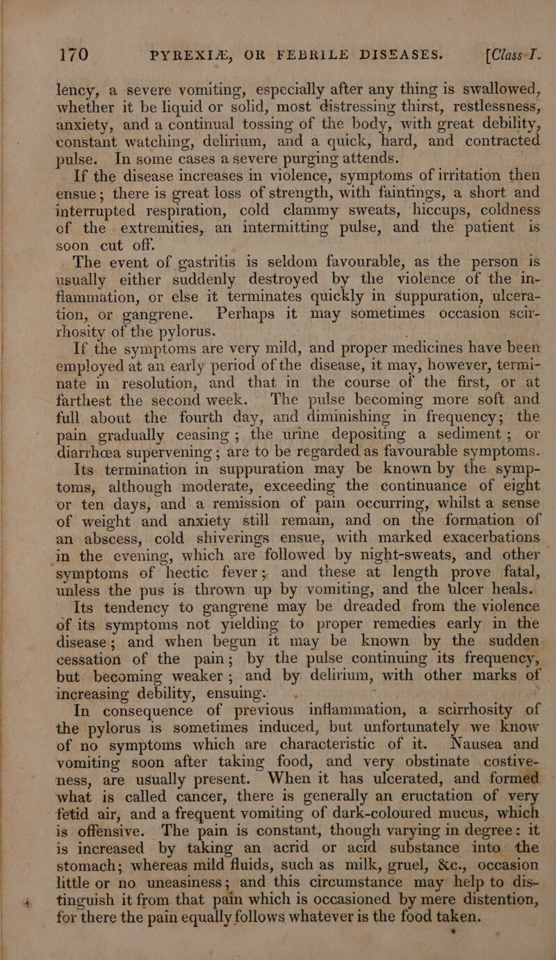 lency, a severe vomiting, especially after any thing is swallowed, whether it be liquid or solid, most distressing thirst, restlessness, anxiety, and a continual tossing of the body, with great debility, constant watching, delirium, and a quick, hard, and contracted ulse. In some cases a severe purging attends. If the disease increases in violence, symptoms of irritation then ensue; there is great loss of strength, with faintings, a short and interrupted respiration, cold clammy sweats, hiccups, coldness of the extremities, an intermitting pulse, and the patient is soon cut off. | | The event of gastritis is seldom favourable, as the person is usually either suddenly destroyed by the violence of the in- flammation, or else it terminates quickly in suppuration, ulcera- tion, or gangrene. Perhaps it may sometimes occasion scir-_ thosity of the pylorus. | If the symptoms are very mild, and proper medicines have been employed at an early period of the disease, 1t may, however, termi- nate in resolution, and that in the course of the first, or at farthest the second week. The pulse becoming more soft and full about the fourth day, and diminishing in frequency; the pain gradually ceasing; the urine depositing a sediment; or diarrhcea supervening ; are to be regarded as favourable symptoms. Its termination in suppuration may be known by the symp- toms, although moderate, exceeding the continuance of eight or ten days, and a remission of pain occurring, whilst a sense of weight and anxiety still remam, and on the formation of an abscess, cold shiverings ensue, with marked exacerbations symptoms of hectic fever; and these at length prove fatal, unless the pus is thrown up by vomiting, and the ulcer heals. Its tendency to gangrene may be dreaded from the violence of its symptoms not yielding to proper remedies early in_ the disease; and when begun it may be known by the sudden. cessation of the pain; by the pulse continuing its frequency, but becoming weaker; and by delirium, with other marks of | increasing debility, ensuing. ; In consequence of previous inflammation, a scirrhosity of the pylorus is sometimes induced, but unfortunately we know of no symptoms which are characteristic of it. Nausea and vomiting soon after taking food, and very obstinate costive- ness, are usually present. When it has ulcerated, and formed ‘what is called cancer, there is generally an eructation of very fetid air, and a frequent vomiting of dark-coloured mucus, which is offensive. The pain is constant, though varying in degree: it is increased by taking an acrid or acid substance into the stomach; whereas mild fluids, such as milk, gruel, &amp;c., occasion little or no uneasiness; and this circumstance may help to dis- tinguish it from that pain which is occasioned by mere distention, for there the pain equally follows whatever is the food taken. ~ *