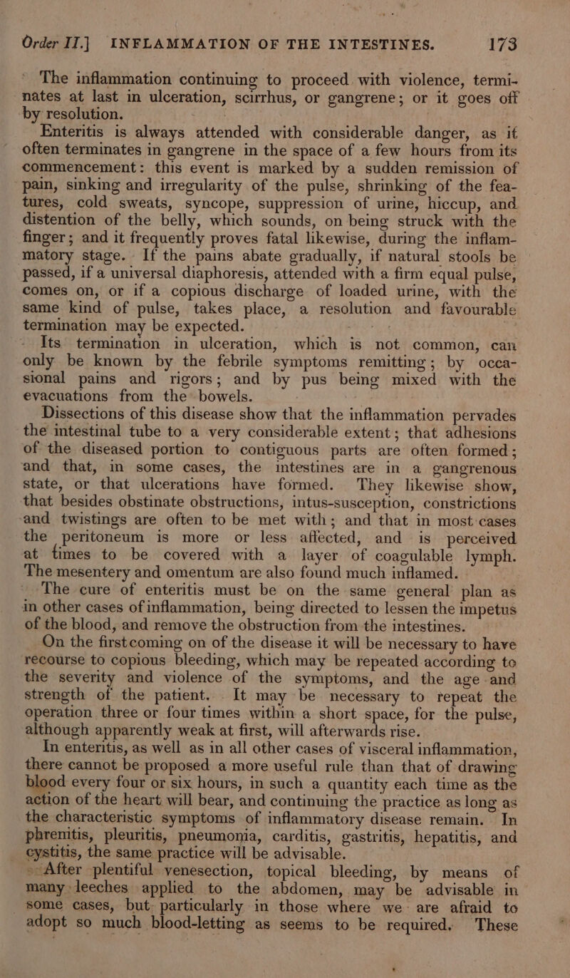 The inflammation continuing to proceed with violence, termi- nates at last in ulceration, scirrhus, or gangrene; or it goes off by resolution. | Enteritis is always attended with considerable danger, as it often terminates in gangrene in the space of a few hours from its commencement: this event is marked by a sudden remission of pain, sinking and irregularity of the pulse, shrinking of the fea- tures, cold sweats, syncope, suppression of urine, hiccup, and distention of the belly, which sounds, on being struck with the finger; and it frequently proves fatal likewise, during the inflam- matory stage. If the pains abate gradually, if natural stools be — passed, if a universal diaphoresis, attended with a firm equal pulse, comes on, or if a copious discharge of loaded urine, with the same kind of pulse, takes place, a resolution and favourable termination may be expected. yi Its termination in ulceration, which is not common, can only be known by the febrile symptoms remitting; by ocea- sional pains and rigors; and by pus being mixed with the evacuations from the’ bowels. 7 Dissections of this disease show that the inflammation pervades the intestinal tube to a very considerable extent; that adhesions of the diseased portion to contiguous parts are often formed; and that, in some cases, the intestines are in a gangrenous state, or that ulcerations have formed. They likewise show, that besides obstinate obstructions, intus-susception, constrictions and twistings are often to be met with; and that in most:cases the peritoneum is more or less aflected, and is perceived at times to be covered with a layer of coagulable lymph. The mesentery and omentum are also found much inflamed. | The cure of enteritis must be on the same general’ plan as in other cases of inflammation, being directed to lessen the impetus of the blood, and remove the obstruction from the intestines. On the firstcoming on of the disease it will be necessary to have recourse to copious bleeding, which may be repeated according to the severity and violence of the symptoms, and the age and strength of the patient. It may be necessary to repeat the operation three or four times within a short space, for the pulse, although apparently weak at first, will afterwards rise. In enteritis, as well as in all other cases of visceral inflammation, there cannot be proposed a more useful rule than that of drawing blood every four or six hours, in such a quantity each time as the action of the heart will bear, and continuing the practice as long as the characteristic symptoms of inflammatory disease remain. In phrenitis, pleuritis, pneumonia, carditis, gastritis, hepatitis, and _ cystitis, the same practice will be advisable. ~ After plentiful yenesection, topical bleeding, by means of many leeches applied to the abdomen, may be advisable in some cases, but: particularly in those where we: are afraid to adopt so much blood-letting as seems to be required. These