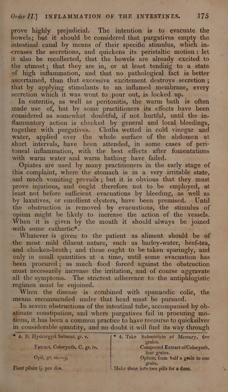 prove highly prejudicial. The intention is to evacuate the bowels; but it should be considered that purgatives empty the intestinal canal by means of their specific stimulus, which in- creases the secretions, and quickens its peristaltic motion: let it also be recollected, that the bowels are already excited to the utmost; that they are in, or at least tending to a state of high inflammation, and that no pathological fact is better ascertained, than that excessive excitement destroys secretion ; that by applying stimulants to an imflamed membrane, every secretion which it was wont to pour out, is locked up. In enteritis, as well as peritonitis, the warm bath is often made use of, but by some practitioners its effects have been considered as somewhat doubtful, if not hurtful, until the in- flammatory action is checked by general and local bleedings, together with purgatives. Cloths wetted in cold vinegar and water, applied over the whole surface of the abdomen at short intervals, have been attended, in some cases of peri- toneal inflammation, with the best effects after fomentations with warm water and warm bathing have failed. _ Opiates aré used by many practitioners in the early stage of this complaint, where the stomach is in a very irritable state, and much vomiting prevails; but it is obvious that they must prove injurious, and ought therefore not to be employed, at least not before sufficient evacuations by bleeding, as well as by laxatives, or emollient clysters, have been premised. | Until the obstruction is. removed by evacuations, the stimulus of opium might be likely to increase the action of the vessels. When it is given by the mouth it should always be joined with some cathartic*. Whatever is given to the patient as aliment should be of the most mild diluent nature, such as barley-water, beef-tea, and chicken-broth; and these ought to be taken sparingly, and only in small quantities at a time, until some evacuation has ‘been procured; as much food forced against the obstruction ‘must necessarily mcrease the irritation, and of course aggravate all the symptoms. The strictest adherence to the antiphlogistic regimen must be enjoined. Wien the disease is combined with spasmodic colic, the ‘means recommended under that head must be pursued. In severe obstructions of the intestinal tube, accompanied by ob- stinate constipation, and where purgatives fail in procuring mo- tions, it has been a common practice to have recourse to quicksilver _ In considerable quantity, and no doubt it will find its way through 2 4, Hydrargyri Submur, gr. v. * 4, Take Submuriate of Mercury, five i xl Sel ; grains, Fxtract. Colocynth, C. gr, iv. Compound Extract ofColocynth, ( four grains. Opit, gr. ss.—}j. Opium; from half a gwain to.one as eee: 2 BANE * Fiant pilule ij. pro dos. | Make these into two pills for a dose.