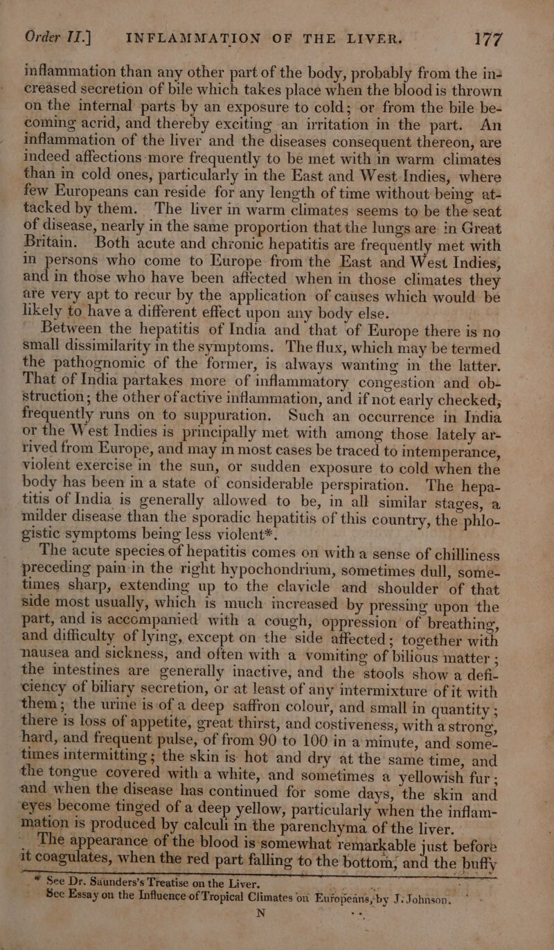 inflammation than any other part of the body, probably from the in: creased secretion of bile which takes place when the blood is thrown on the internal parts by an exposure to cold; or from the bile be- coming acrid, and thereby exciting an irritation in the part. An inflammation of the liver and the diseases consequent thereon, are indeed affections more frequently to be met with in warm climates than in cold ones, particularly in the East and West Indies, where few Europeans can reside for any length of time without being at- tacked by them. The liver in warm climates seems to be the seat of disease, nearly in the same proportion that the lungs are in Great Britain. Both acute and chronic hepatitis are frequently met with in persons who come to Europe fromthe East and West Indies, and in those who have been affected when in those climates they are very apt to recur by the application of causes which would be likely to have a different effect upon any body else. | Between the hepatitis of India and that of Europe there is no small dissimilarity in the symptoms. The flux, which may be termed the pathognomic of the former, is always wanting in the latter. That of India partakes more of inflammatory congestion and ob- struction; the other ofactive inflammation, and if not early checked; frequently runs on to suppuration. Such an occurrence in India or the West Indies is principally met with among those lately ar- rived from Europe, and may in most cases be traced to intemperance, violent exercise in the sun, or sudden exposure to cold when the body has been in a state of considerable perspiration. The hepa- titis of India is generally allowed to be, in all similar stages, a milder disease than the sporadic hepatitis of this country, the phlo- gistic symptoms being less violent*. ; _ The acute species of hepatitis comes on witha sense of chilliness preceding pain in the right hypochondrium, sometimes dull, some- times sharp, extending up to the clavicle and shoulder of that side most usually, which is much increased by pressing upon the part, and is accompanied with a cough, oppression of breathing, and difficulty of lying, except on the side affected; together with nausea and sickness, and often with a vomiting of bilious matter “ the intestines are generally inactive, and the stools show a defi ciency of biliary secretion, or at least of any intermixture of it with them; the urine is:of a deep saffron colour, and small in quantity ; there is loss of appetite, great thirst, and costiveness, with a strong, hard, and frequent pulse, of from 90 to 100 ina minute, and some- times intermitting ; the skin is hot and dry at the same time, and the tongue covered with a white, and sometimes a yellowish fur ; and when the disease has continued for some days, the skin and eyes become tinged of a deep yellow, particularly when the inflam- mation is produced by calculi in the parenchyma of the liver. — The appearance of the blood is‘somewhat remarkable just before it coagulates, when the red part falling to the bottom; and the buffy _* See Dr. Suunders’s Treatise on the Liver. | ae oe a ce _ See Essay on the Influence of Tropical Climates oni Eufopeans,-by Js Johnson.” N .