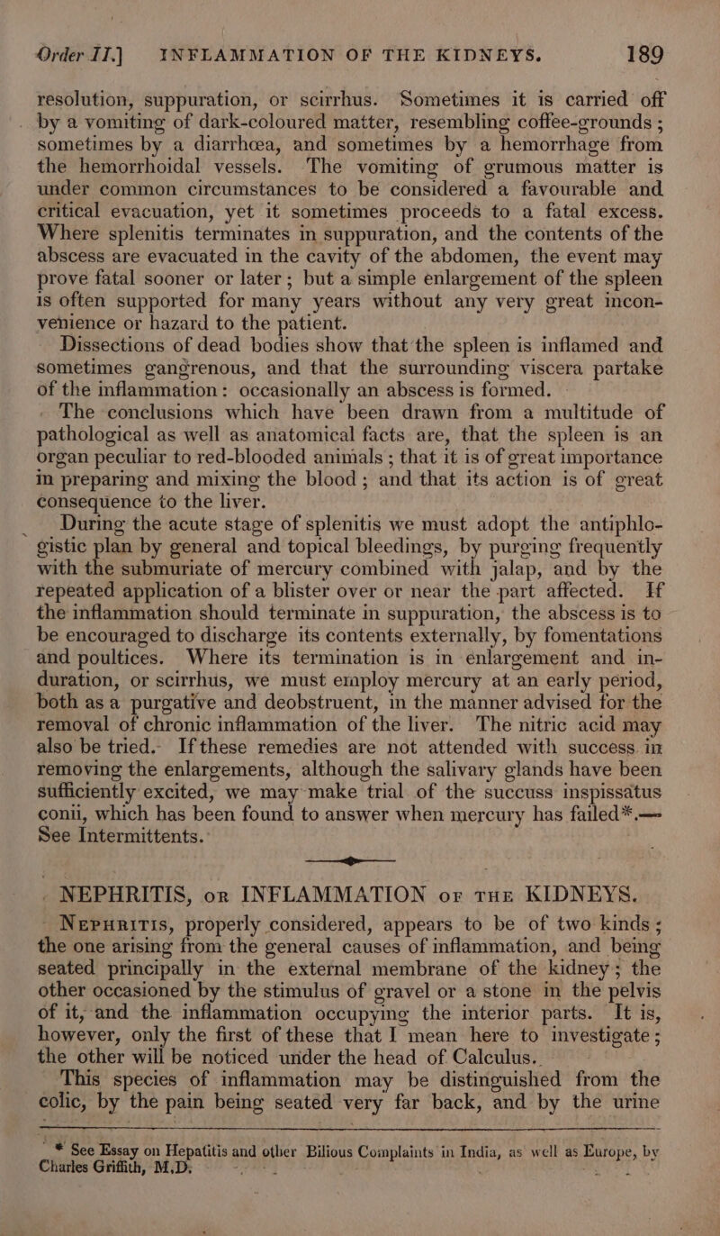 resolution, suppuration, or scirrhus. Sometimes it is carried off _ by a vomiting of dark-coloured matter, resembling coffee-grounds ; sometimes by a diarrhcea, and sometimes by a hemorrhage from the hemorrhoidal vessels. The vomiting of grumous matter is under common circumstances to be considered a favourable and critical evacuation, yet it sometimes proceeds to a fatal excess. Where splenitis terminates in suppuration, and the contents of the abscess are evacuated in the cavity of the abdomen, the event may prove fatal sooner or later; but a simple enlargement of the spleen is often supported for many years without any very great incon- venience or hazard to the patient. Dissections of dead bodies show thatthe spleen is inflamed and sometimes gangrenous, and that the surrounding viscera partake of the inflammation: occasionally an abscess is formed. — The conclusions which have been drawn from a multitude of pathological as well as anatomical facts are, that the spleen is an organ peculiar to red-blooded animals ; that it is of great importance im preparing and mixing the blood ; and that its action is of great consequence to the liver. _ During the acute stage of splenitis we must adopt the antiphlo- gistic plan by general and topical bleedings, by purging frequently with the submuriate of mercury combined with jalap, and by the repeated application of a blister over or near the part affected. Hf the inflammation should terminate in suppuration, the abscess is to be encouraged to discharge its contents externally, by fomentations and poultices. Where its termination is in enlargement and in- duration, or scirrhus, we must employ mercury at an early period, both asa purgative and deobstruent, m the manner advised for the removal of chronic inflammation of the liver. The nitric acid may also be tried. Ifthese remedies are not attended with success. in removing the enlargements, although the salivary glands have been sufficiently excited, we may make trial of the succuss inspissatus conii, which has been found to answer when mercury has failed*.— See Intermittents. ——_—&lt;g&gt;—_—_— _ NEPHRITIS, on INFLAMMATION or tHe KIDNEYS. _ Nepuriris, properly considered, appears to be of two kinds ; the one arising from the general causes of inflammation, and bemg seated principally in the external membrane of the kidney; the other occasioned by the stimulus of gravel or a stone in the pelvis of it, and the inflammation occupyig the interior parts. It is, however, only the first of these that I mean here to investigate ; the other will be noticed under the head of Calculus. | | This species of inflammation may be distinguished from the colic, by the pain being seated very far back, and by the urine  * See Essay on Hepatitis and other Bilious Complaints in India, as well as Europe, by Charles Griffith, M,D; hea oy +