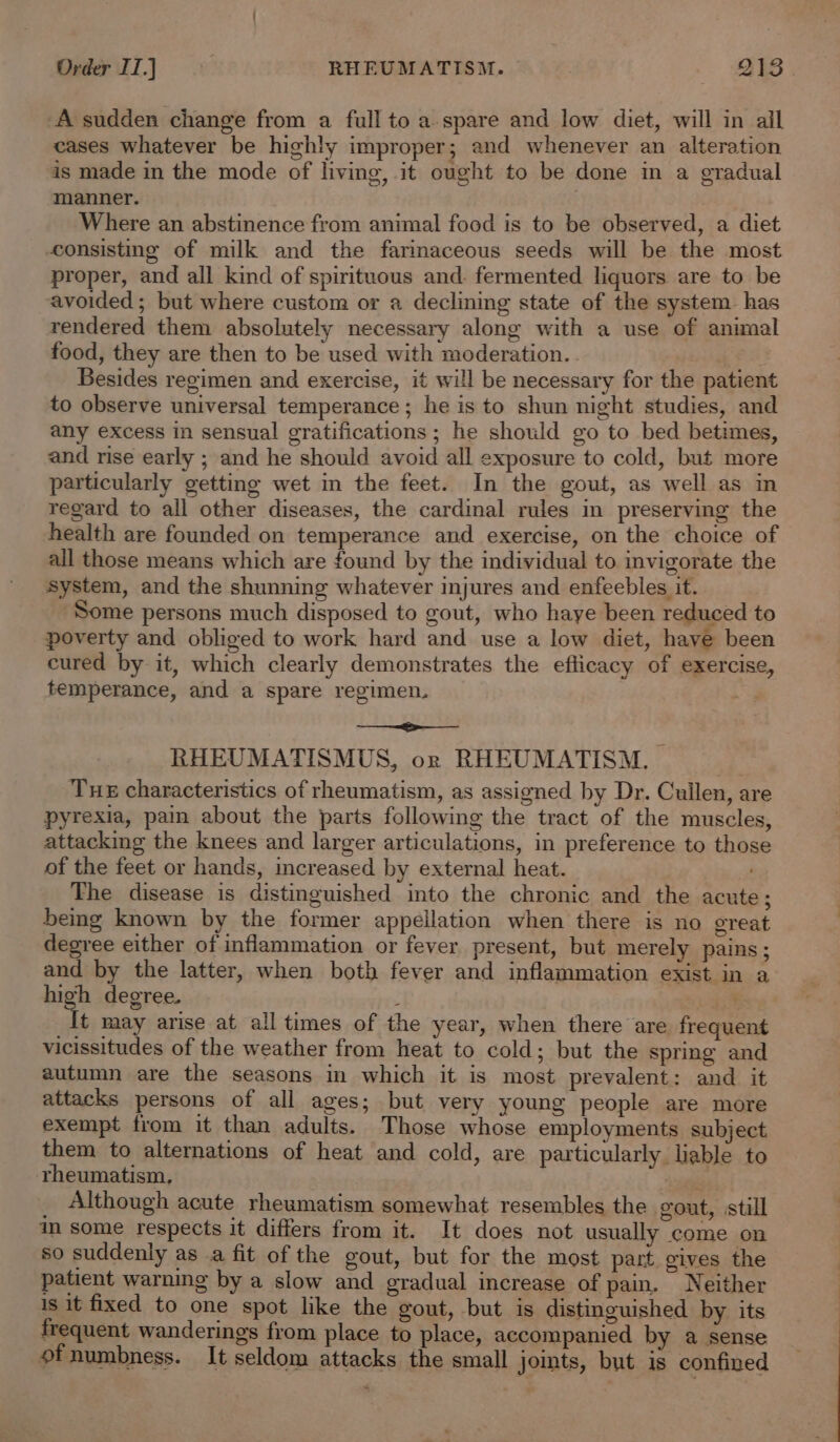 A sudden change from a full to a.spare and low diet, will in ail cases whatever be highly improper; and whenever an alteration is made in the mode of living, it ought to be done in a gradual manner. | Where an abstinence from animal food is to be observed, a diet consisting of milk and the farinaceous seeds will be the most proper, and all kind of spirituous and. fermented liquors are to be avoided ; but where custom or a declining state of the system. has rendered them absolutely necessary along with a use of animal food, they are then to be used with moderation. a ae Besides regimen and exercise, it will be necessary for the patient to observe universal temperance ; he is to shun night studies, and any excess in sensual gratifications; he should go to bed betimes, and rise early ; and he should avoid all exposure to cold, but more particularly getting wet in the feet. In the gout, as well as in regard to all other diseases, the cardinal rules in preserving the health are founded on temperance and exercise, on the choice of all those means which are found by the individual to invigorate the system, and the shunning whatever injures and enfeebles it. Some persons much disposed to gout, who haye been reduced to poverty and obliged to work hard and use a low diet, have been cured by it, which clearly demonstrates the eflicacy of exercise, temperance, and a spare regimen. Lin gory RHEUMATISMUS, or RHEUMATISM., — Tue characteristics of rheumatism, as assigned by Dr. Cullen, are pyrexia, pain about the parts following the tract of the muscles, attacking the knees and larger articulations, in preference to those of the feet or hands, increased by external heat. The disease is distinguished into the chronic and the acute; being known by the former appellation when there is no great degree either of inflammation or fever present, but merely pains; and by the latter, when both fever and inflammation exist in a high degree. . {t may arise at all times of the year, when there are frequent vicissitudes of the weather from heat to cold; but the spring and autumn are the seasons in which it is most prevalent: and it attacks persons of all ages; but very young people are more exempt from it than adults. Those whose employments subject them to alternations of heat and cold, are particularly liable to rheumatism, ve Although acute rheumatism somewhat resembles the gout, still in some respects it differs from it. It does not usually come on so suddenly as .a fit of the gout, but for the most part. gives the patient warning by a slow and gradual increase of pain, Neither is it fixed to one spot like the gout, but is distinguished by its frequent wanderings from place to place, accompanied by a sense ofnumbness. It seldom attacks the small joints, but is confined