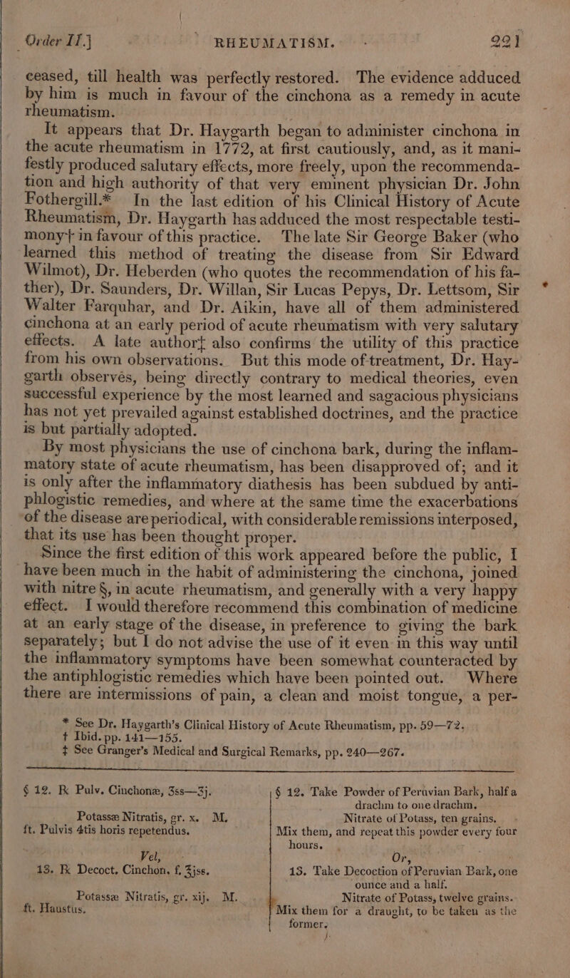 ceased, till health was perfectly restored. The evidence adduced by him is much in favour of the cinchona as a remedy in acute rheumatism. It appears that Dr. Haygarth began to adininister cinchona in the acute rheumatism in 1772, at first cautiously, and, as it mani- festly produced salutary effects, more freely, upon the recommenda- tion and high authority of that very eminent physician Dr. John Fothergill* In the last edition of his Clinical History of Acute Rheumatism, Dr. Haygarth has adduced the most respectable testi- mony in favour of this practice. The late Sir George Baker (who learned this method of treating the disease from Sir Edward Wilmot), Dr. Heberden (who quotes the recommendation of his fa- ther), Dr. Saunders, Dr. Willan, Sir Lucas Pepys, Dr. Lettsom, Sir Walter Farquhar, and Dr. Aikin, have all of them administered cinchona at an early period of acute rheumatism with very salutary effects. A late author{ also confirms the utility of this practice from his own observations. But this mode oftreatment, Dr. Hay- garth observés, being directly contrary to medical theories, even successtul experience by the most learned and sagacious physicians has not yet prevailed against established doctrines, and the practice is but partially adopted. By most physicians the use of cinchona bark, during the inflam- matory state of acute rheumatism, has been disapproved of; and it is only after the inflammatory diathesis has been subdued by anti- phlogistic remedies, and where at the same time the exacerbations of the disease are periodical, with considerable remissions imterposed, that its use has been thought proper. . Since the first edition of this work appeared before the public, I have been much in the habit of administering the cinchona, joined with nitre §, in acute rheumatism, and generally with a very happy effect. I would therefore recommend this combination of medicine at an early stage of the disease, in preference to giving the bark separately; but I do not advise the use of it even in this way until the inflammatory symptoms have been somewhat counteracted by the antiphlogistic remedies which have been pointed out. Where there are intermissions of pain, a clean and moist tongue, a per- * See Dr. Haygarth’s Clinical History of Acute Rheumatism, pp. 59—72. + Ibid. pp. 144—155. ¢ See Granger’s Medical and Surgical Remarks, pp. 240—267. tl A a St I a eh eet RE A RT SOs ee ee Sema re OE UE SUNN oh,» § 12. K Pulv. Cinchone, 3ss—3}j. § 12. Take Powder of Peravian Bark, halfa drachm to one drachm, Potasse Nitratis, gr. x. M. Nitrate of Potass, ten grains, ft. Pulvis 4tis horis repetendus. Mix them, and repeat this powder every four hours. Vel, “ Or, . 13. Fk Decoct. Cinchon, f, 3jss. 13. Take Decoction of Peruvian Bark, one ounce and a half. Potassee Nitratis, gr. xij. M. Nitrate of Potass, twelve grains. ft. Haustus, Mix them for a draught, to be taken as the former. fe