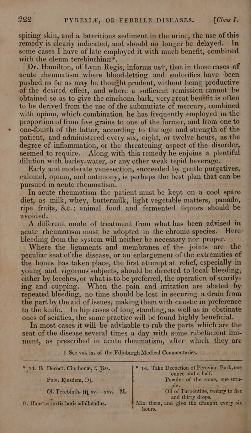 spiring skin, and a lateritious sediment in the urine, the use of this remedy is clearly indicated, and should no longer be delayed. In some cases I have of late employed it with much benefit, combined with the oleum terebinthine*. Dr. Hamilton, of Lynn Regis, informs us}, that in those cases of acute rheumatism where blood-lettmg and sudorifics have been pushed as far as may be thought prudent, without being productive of the desired effect, and where a sufficient remission cannot be obtained so as to give the cinchona bark, very great benefit is often to be derived from the use of the submuriate of mercury, combined with opium, which combination he has frequently employed im the proportion of from five grains to one of the former, and from one to one-fourth of the latter, according to the age and strength of the patient, and administered every six, eight, or twelve hours, as the degree of inflammation, or the threatening aspect of the disorder, seemed to require. Along with this remedy he enjoins a plentiful dilution with barley-water, or any other weak tepid beverage. Early and moderate venesection, succeeded by gentle purgatives, calomel, opium, and antimony, is perhaps the best plan that can be pursued in acute rheumatism. In acute rheumatism the patient must be kept on a cool spare diet, as milk, whey, buttermilk, light vegetable matters, panado, ripe fruits, &amp;c.: animal food and fermented liquors should be avoided. A different mode of treatment from what has been advised in acute rheumatism must be adopted in the chronic species. Here bleeding from the system will neither be necessary nor proper. , Where the ligaments and membranes of the joints are the peculiar seat of the disease, or an enlargement of the extremities of the bones has taken place, the first attempt at relief, especially in young and vigorous subjects, should be directed to local bleeding, either by leeches, or what is to be preferred, the operation of scarify- ing and cupping. When the pain and uwritation are abated by repeated bleeding, no time should be lost in securing a drain from the part by the aid of issues, making them with caustic in preference to the knife. In hip cases of long standing, as well as in obstinate ones of sciatica, the same practice will be found highly beneficial. In most cases it will be advisable to rub the parts which are the seat of the disease several times a day with some rubefacient lini- ment, as prescribed in acute rheumatism, after which they are t See vol. ix. of the Edinburgh Medical Commentaries. * 14. K Decoct. Cinchone, f, Ziss. * 44. Take Decoction of Peruvian Bark, one ounce and a half. Pauly. Ejusdem, 9j. Powder of the same, one scru- le. » Ol. Terebinth. m, xv.—xxv. M. Oil of Turpentine, twénty to five = . and thirty drops. ft, TMaustus sextis horis adhibendus. { Mix them, and give the draught every six hours,