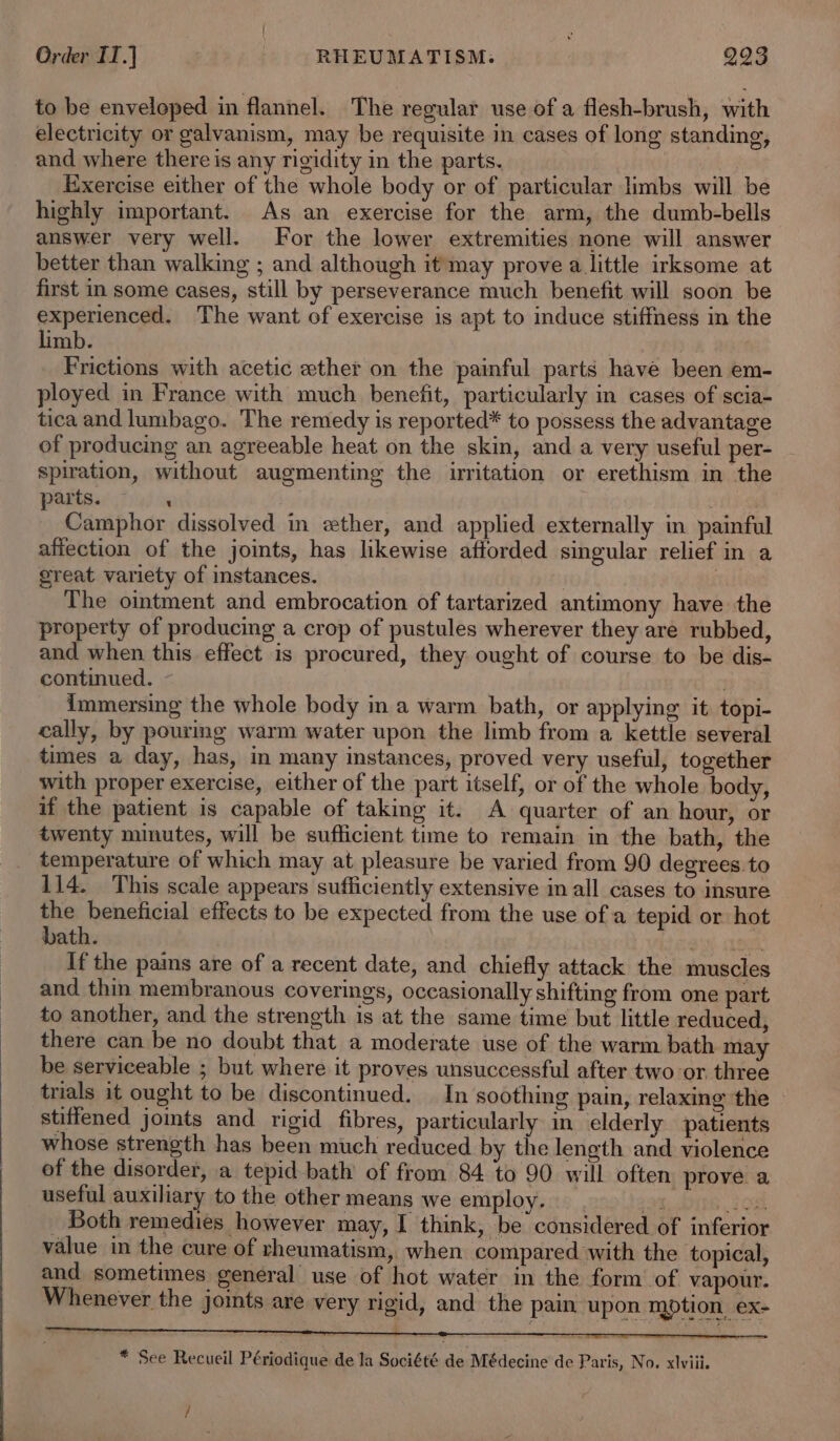 to be enveloped in flannel. The regular use of a flesh-brush, with electricity or galvanism, may be requisite in cases of long standing, and where there is any rigidity in the parts. Exercise either of the whole body or of particular limbs will be highly important. As an exercise for the arm, the dumb-bells answer very well. For the lower extremities none will answer better than walking ; and although it may prove a little irksome at first in some cases, still by perseverance much benefit will soon be Sarena The want of exercise is apt to induce stiffmess im the imb. Frictions with acetic ether on the painful parts have been em- ployed in France with much benefit, particularly in cases of scia- tica and lumbago. The remedy is reported* to possess the advantage of producing an agreeable heat on the skin, and a very useful per- spiration, without augmenting the irritation or erethism in the parts. ~ 4 4 . Camphor dissolved in ether, and applied externally in painful affection of the joints, has likewise afforded singular relief in a great variety of instances. The ointment and embrocation of tartarized antimony have the property of producing a crop of pustules wherever they are rubbed, and when this effect is procured, they ought of course to be dis- continued. | immersing the whole body in a warm bath, or applying it topi- cally, by pourmg warm water upon the limb from a kettle several times a day, has, in many instances, proved very useful, together with proper exercise, either of the part itself, or of the whole body, if the patient is capable of taking it. A quarter of an hour, or twenty minutes, will be sufficient time to remain in the bath, the temperature of which may at pleasure be varied from 90 degrees to 114. This scale appears sufficiently extensive im all cases to insure the beneficial effects to be expected from the use ofa tepid or hot bath. If the pains are of a recent date, and chiefly attack the muscles and thin membranous coverings, occasionally shifting from one part to another, and the strength is at the same time but little reduced, there can be no doubt that a moderate use of the warm bath may be serviceable ; but where it proves unsuccessful after two or three trials it ought to be discontinued. In soothing pain, relaxing the stiffened joints and rigid fibres, particularly in elderly patients whose strength has been much reduced by the length and violence of the disorder, a tepid bath of from 84 to 90 will often prove a useful auxiliary to the other means we employ. 9 os _ Both remedies however may, I think, be considered of inferior value in the cure of rheumatism, when compared with the topical, and sometimes general use of hot water in the form of vapour. Whenever the joints are very rigid, and the pain, upon motion ex- * See Recueil Périodique de la Société de Médecine de Paris, No. xlviii. /