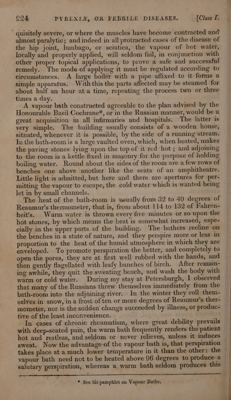 guisitely severe, or where the muscles have become contracted and almost paralytic; and indeed in all protracted cases of the disease of the hip joint, lumbago, or sciatica, the vapour of hot water, locally and properly applied, will seldom fail, in conjunction with other proper topical applications, to prove a safe and successful remedy. The mode of applying it must be regulated according to circumstances. A large boiler with a pipe affixed to it forms a simple apparatus. With this the parts affected may be steamed for about half an hour ata time, repeating the process two or three times a day. A vapour bath constructed agreeable to the plan advised by the Honourable Basil Cochrane*, or in the Russian manner, would be a great acquisition in all infirmaries and hospitals. The latter 1s very simple. The building usually consists of a wooden house, situated, whenever it is possible, by the side of a running stream. In the bath-room is a large vaulted oven, which, when heated, makes the paving stones lying upon the top of it red hot ; and adjoming to the room is a kettle fixed in masonry for the purpose of holding boiling water. Round about the sides of the room are a few rows of benches one above another lke the seats of an amphitheatre. Little light is admitted, but here and there are apertures for per- mitting the vapour to escape, the cold water which is wanted being let in by small channels. The heat of the bath-room is usually from 32 to 40 degrees of Reaumur’s thermometer, that is, from about 114 to 132 of Fahren- heit’s. . Warm water is thrown every five minutes or so upon the hot stones, by which means the heat is somewhat increased, espe- cially in the upper parts of the building. The bathers recline on proportion to the heat of the humid atmosphere in which they are enveloped. To promote perspiration the better, and completely to open the pores, they are at first well rubbed with the hands, and then gently flagellated with leafy bunches of birch. After remain- ing awhile, they quit the sweating bench, and wash the body with warm or cold water. During my stay at Petersburgh, I observed that many of the Russians threw themselves immediately from the bath-room into the adjoining river. In the winter they roll them- selves in snow, ina frost of ten or more degrees of Reaumur’s ther- mometer, nor is the sudden’ change succeeded by illness, or produc- tive of the least inconvenience. In cases of chronic rheumatism, where great debility prevails sweat. Now the advantage-of the vapour bath is, that perspiration vapour bath need not to be heated above 96 degrees to produce a salutary perspiration, whereas a warm bath seldom produces this - * See his pamphlet on Vapour Baths.