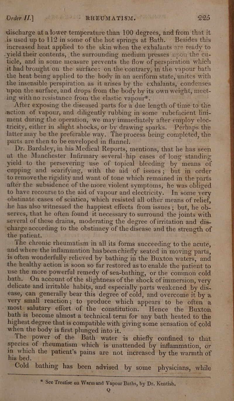 discharge at a lower temperature than 100 degrees, and from that it -is used up to 112 in some of the hot springs at Bath. Besides this increased heat applied to the skin when the exhalants are ready to -yield their contents, the surrounding medium presses upon the cu- ticle, and in some measure prevents the flow of perspiration which it had brought on the surface: on the contrary, in the vapour bath the heat being applied to the body in an aeriform state, unites with the insensible perspiration as it arises by the exhalants, condenses upon the surface, and drops from the body by its own weight, meet- ing with no resistance from the elastic vapour*. | After exposing the diseased parts for a due length of time to the action of vapour, and diligently rubbing in some rubefacient lini- ment during the operation, we may immediately after employ elec- tricity, either in slight shocks, or by drawing sparks. Perhaps the latter may be the preferable way. The process being completed, the parts are then to be enveloped in flannel. ee Dr. Bardsley, in his Medical Reports, mentions, that he has seen at the Manchester Infirmary several: hip cases of long standing yield to the persevering use of topical bleeding by means of cupping and scarifying, with the aid of issues; but in order to remove the rigidity and want of tone which remained in the parts after the subsidence of the more violent symptoms, he was obliged to have recourse to the aid of vapour and electricity. In some very obstinate cases of sciatica, which resisted all other means of relief, he has also witnessed the happiest effects from issues; but, he ob- serves, that he often found it necessary to surround the joints with several of these drains, moderating the degree of irritation and dis- charge according to the obstinacy of the disease and the strength of the patient. : dai The chrenic rheumatism in all its forms succeeding to the acute, and where the inflammation hasbeen chiefly seated in moving parts, 1s often wonderfully relieved by bathing in the Buxton waters, and the healthy action is soon so far restored as to enable the patient to use the more powerful remedy of sea-bathing, or the common cold bath. On account of the slightness of the shock of immersion, ver delicate and irritable habits, and especially parts weakened by dis- ease, can generally bear this degree of cold, and overcome it by a very small reaction; to produce which appears to be often a “most: salutary effort of the constitution. Hence the Buxton bath is become almost a technical term for any bath heated to the highest degree that is compatible with giving some sensation of cold when the body is first plunged into it. | The power of the Bath water is chiefly confined. to that. Species of rheumatism which is unattended by inflammation, or . a. the patient’s pains are not increased by the warmth of is bed. ‘Cold bathing has been advised by some physicians, while * See Treatise on Warmand Vapour Baths, by Dr. Kentish,