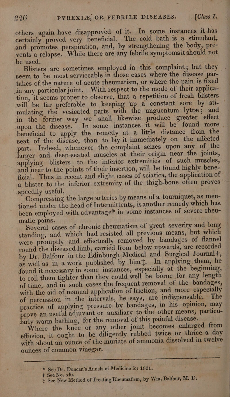 others again have disapproved of it. In some instances it. has certainly proved very beneficial. The cold bath is a stimulant, and promotes perspiration, and, by strengthening the body, pre- es a relapse. While there are any febrile symptomsit should not e used. Blisters are sometimes employed in this complaint; but they seem to be most serviceable in those cases where the disease par- takes of the nature of acute rheumatism, or where the pain is fixed in any particular joint. With respect to the mode of their applica- tion, it seems proper to observe, that a repetition of fresh blisters mulating the vesicated parts with the unguentum lytte ; and in the former way we shall likewise produce greater effect seat of the disease, than to lay it immediately on the affected part. Indeed, whenever the complaint seizes upon any of the larger and deep-seated muscles at their origin near the joints, and near to the points of their insertion, will be found highly bene- a blister to the inferior extremity of the thigh-bone often proves speedily useful. ; Compressing the large arteries by means. of a tourniquet, as men- tioned under the head of Intermittents, is another remedy which has been employed with advantage* in some instances of severe rheu- matic pains. Several cases of chronic rheumatism of great severity and long standing, and which had resisted all previous means, but which were promptly and effectually removed by bandages of flannel round the diseased limb, carried from below upwards, are recorded by Dr. Balfour in the Edinburgh Medical and Surgical Journal+, as well as in a work published by him{. In applying them, he found it necessary in some instances, especially at the beginning, with the aid of manual application of friction, and_more especially of percussion in the intervals, he says, are indispensable. The practice of applying pressure by bandages, in his opimion, may prove an useful adjuvant or auxiliary to the other means, particu- larly warm bathing, for the removal of this painful disease. effusion, it ought to be diligently rubbed twice or thrice a day with about an ounce of the muriate of ammonia dissolved in twelve ounces of common vinegar. v nn ne * See Dr. Duncan’s Aunals of Medicine for 1801. + See No. xlii. ; + See New Method of Treating Rheumatism, by Wm. Balfour, M. D.