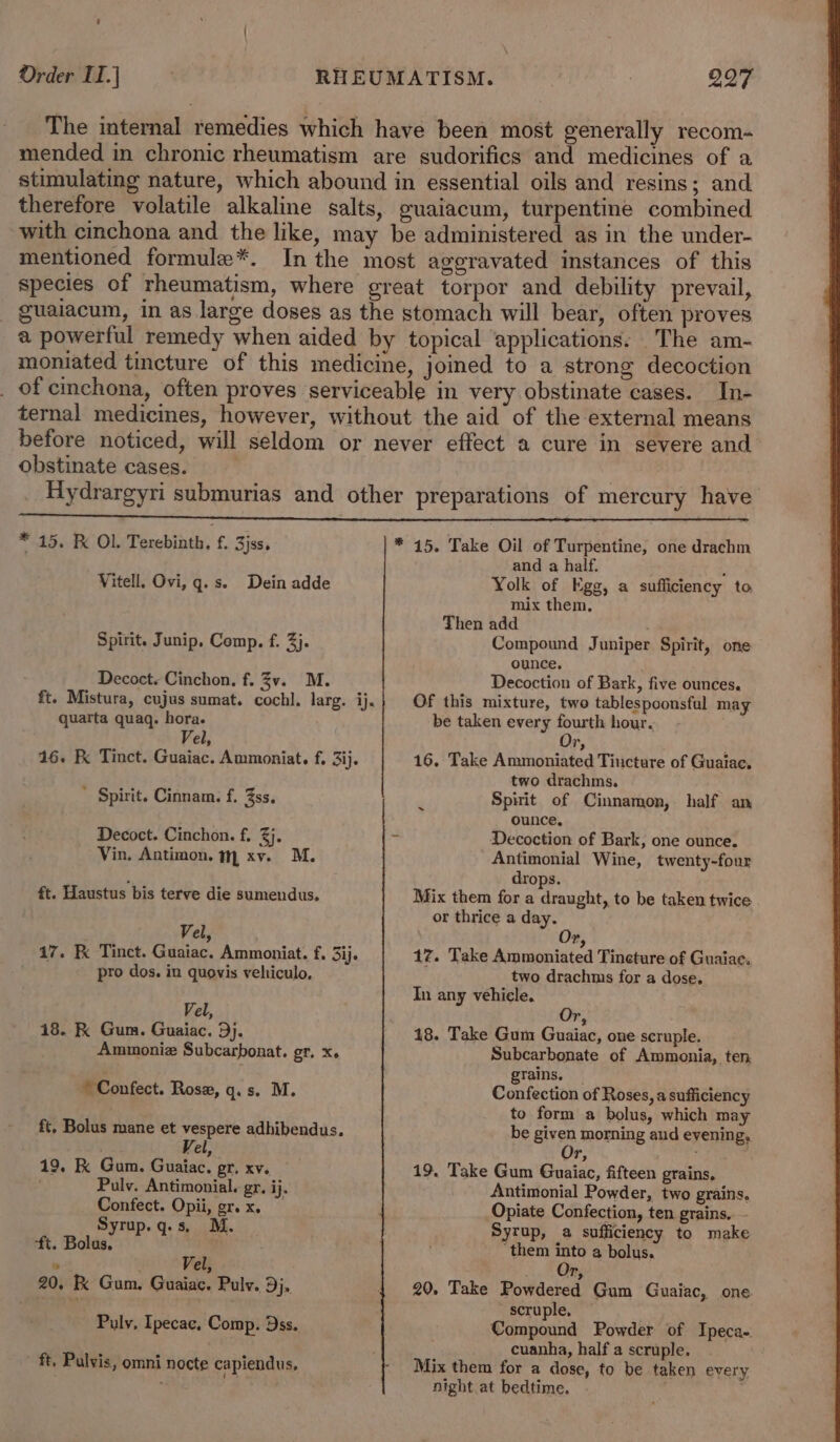 The internal remedies which have been most generally recom- mended in chronic rheumatism are sudorifics and medicines of a stimulating nature, which abound in essential oils and resins; and therefore volatile alkaline salts, guaiacum, turpentine combined with cinchona and the like, may be administered as in the under- mentioned formule*. In the most aggravated instances of this species of rheumatism, where great torpor and debility prevail, - guaiacum, in as large doses as the stomach will bear, often proves a powerful remedy when aided by topical ‘applications: _The am- moniated tincture of this medicine, joined to a strong decoction _ of cinchona, often proves serviceable in very obstinate cases. In- ternal medicines, however, without the aid of the external means before noticed, will seldom or never effect a cure in severe and obstinate cases. Hydrargyri submurias and other preparations of mercury have * 15. F Ol. Terebinth. f. 3jss. * 45. Take Oil of Turpentine, one drachm and a half. : Yolk of Egg, a sufficiency to mix them. Then add Compound Juniper Spirit, one ounce, Decoction of Bark, five ounces. Of this mixture, two tablespoonsful may be taken every fourth hour. Vitell. Ovi, g.s. Dein adde Spirit. Junip. Comp. f. 3}. Decoct. Cinchon, f. 3v. M. ft. Mistura, cujus sumat. cochl. larg. ij. quarta quagq. hora. Vel, Or, ' 16. K Tinct. Guaiac. Ammoniat. f, 3ij. 16. Take Ammoniated Tincture of Guaiae. two drachms. | Spitit of Cinnamon, half an ounce, Decoction of Bark, one ounce. Antimonial Wine, twenty-four drops. Mix them for a draught, to be taken twice or thrice a day. ’ Spirit. Cinnam. f. 3ss. ~ Decoct. Cinchon. f. 3}. . Vin. Antimon, m xv. M. ft. Haustus bis terve die sumendus. Vel ? 17. Fk Tinct. Guaiac. Ammoniat. f. 3ij. pro dos. in quovis veliiculo, Vel, 18. K Gum. Guaiac. Dj. Ammonia Subcarponat. gr. x. ~ Confect. Rose, q.s. M. ft, Bolus mane et vespere adhibendus. Vel, 19. K Gum. Guaiac. gr. xv. | Puly. Antimonial. gr. ij. Confect. Opii, gr. x. Syrup.q.s, M. ft. Bolus. ° Vel, 20, K Gum. Guaiac. Pulv. 9}, Pulv, Ipecac, Comp. ss. ft. Pulvis, omni nocte capiendus, Or, 17. Take Ammoniated Tincture of Guaiae. two drachms for a dose. In any vehicle, 2 18. Take Gum Guaiac, one scruple. Subcarbonate of Ammonia, ten grains. Confection of Roses, a sufficiency to form a bolus, which may be given morning aud evening, Ur, 19. Take Gum Guaiac, fifteen grains, Antimonial Powder, two grains. Opiate Confection, ten grains. - Syrup, a sufficiency to make ‘them into a bolus. Le 20. Take Powdered Gum Guaiac, one scruple, — Compound Powder of Ipeca-. cuanha, half a scruple, Mix them for a dose, to be taken every night at bedtime. .