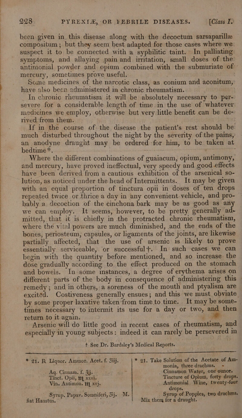 been given in_this disease along with the decoctum sarsaparille compositum ; but they seem best adapted for those cases where we: suspect it to be connected with a syphilitic taint. In palliating symptoms, and allaying pain and irritation, small doses of the antimonial powder and opium combined with the submuriate of mercury, sometimes prove useful. . EEF CT Some medicines of the narcotic class, as conium and aconitum, have also been administered in chronic rheumatism. toe _ In chronic rheumatism it will be absolutely necessary to per- severe for a considerable length of time.in the use of whatever: medicines we employ, otherwise but very. little benefit can be de- tived-from them. | is If in the course of the disease the patient’s rest should be: much disturbed throughout the night by the severity of the pains, an anodyne draught may be ordered for him, to be taken at bedtime*. , , | ween | Where the different combinations of guaiacum, opium, antimony, and mercury, have proved ineffectual, very speedy and good_effects have been derived from a cautious exhibition of the arsenical so- lution, as noticed under the head of Intermittents. It may be given with an equal proportion of tinctura opii in doses of ten drops repeated twice or thrice a day in any convenient.vehicle, and pro- bably a. decoction of the cinchona bark may be as good as any we can employ. It seems, however, to be pretty generally ad- mitted, that it is chiefly in the protracted chronic rheumatism, where the vital powers are much diminished, and the ends of the bones, periosteum, capsules, or ligaments of the joints, are likewise partially affected, that the use of arsenic is likely to prove essentially serviceable, ‘or successful}. In such cases we can begin with the quantity before mentioned, and so increase the dose gradually according to the effect produced on the stomach and bowels. In.some instances, a degree of erythema arises on different parts of the body in consequence of administering this — remedy; and in others, a soreness of the mouth and ptyalism are excited. Costiveness generally ensues; and this we must. obviate by some proper laxative taken‘from time to time. It may be some-_ times necessary to intermit its use for a day or two, and then return to it again. (a Arsenic will do little good in recent cases of rheumatism, and especially in young subjects: indeed it can rarely be persevered in t See Dr. Bardsley’s Medical Reports. ; i ee ee ea 1 i ne an * 21. &amp; Liquor. Ammon. Acet, f. 3iij. * 91, Take Solution of the Acetate of Am- Ss é monia, three drachms. + Ag. Cinnam. f. 3j. aa* Cinnamon Water, one ounce. Tinct. Opii, 1, xxvi. Tincture of Opium, forty drops. Vin. Antimon. 1, xvj- Antimonial Wine, twenty-four ; drops. Syrup. Papav. Somniferi, ij. M. Syrup of Poppies, two drachms. fiat Haustus. “9 Mix them for a draught.