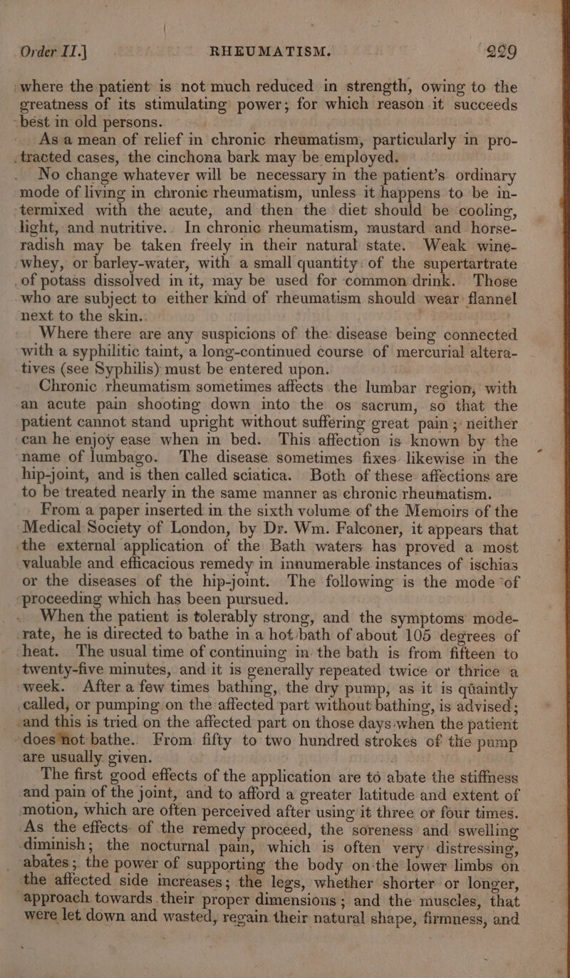 ‘where the patient is not much reduced in strength, owing to the oreatness of its stimulating power; for which reason it succeeds “best in old persons. ~ 8 As a mean of relief in chronic rheumatism, particularly in pro- -tracted cases, the cinchona bark may be employed. | No change whatever will be necessary in the patient’s ordinary mode of living in chronic rheumatism, unless it happens to be in- ‘termixed with the acute, and then the diet should be cooling, light, and nutritive.. In chronic rheumatism, mustard. and_horse- radish may be taken freely in their natural state. Weak wine- whey, or barley-water, with a small quantity: of the supertartrate _of potass dissolved in it, may be used for ‘common drink. Those who are subject to either kind of rheumatism should wear flannel next to the skin.. Where there are any suspicions of the disease being connected with a syphilitic taint, a long-continued course of mercurial altera- tives (see Syphilis) must be entered upon. Chronic rheumatism sometimes affects the lumbar region, with an acute pain shooting down into the os sacrum,.so that the patient cannot stand upright without suffering great pain ;- neither can he enjoy ease when in bed. This affection is known by the ‘name of lumbago. The disease sometimes fixes. likewise in the hip-joint, and is then called sciatica. Both of these affections are to be treated nearly in the same manner as chronic rheumatism. _. From a paper inserted in the sixth volume of the Memoirs of the Medical Society of London, by Dr. Wm. Falconer, it appears that the external application of the Bath waters has proved a most valuable and efficacious remedy in innumerable instances of ischias or the diseases of the hip-jomt. The following is the mode ‘of eproceeding which has been pursued. _ When the patient is tolerably strong, and the symptoms mode- rate, he is directed to bathe ina hot -bath of about 105 degrees of - cheat. The usual time of continuing in: the bath is from fifteen to twenty-five minutes, and it is generally repeated twice or thrice a week. After a few times bathing, the dry pump, as it is qiaintly called, or pumping on the affected part without bathing, is advised; -and this is tried on the affected part on those days when the patient -doesNiot bathe. From fifty to two hundred strokes of the pump are usually. given. | i | The first good effects of the application are to abate the stiffness and pain of the joint, and to afford a greater latitude and extent of motion, which are often perceived after using it three or four times. As the effects of the remedy proceed, the soreness and. swelling diminish; the nocturnal pain, which is often very’ distressing, _ abates;. the power of supporting the body on-the lower limbs on the affected side creases; the legs, whether shorter or longer, “approach towards their proper dimensions; and the muscles, that were let down and wasted, regain their natural shape, firmness, and