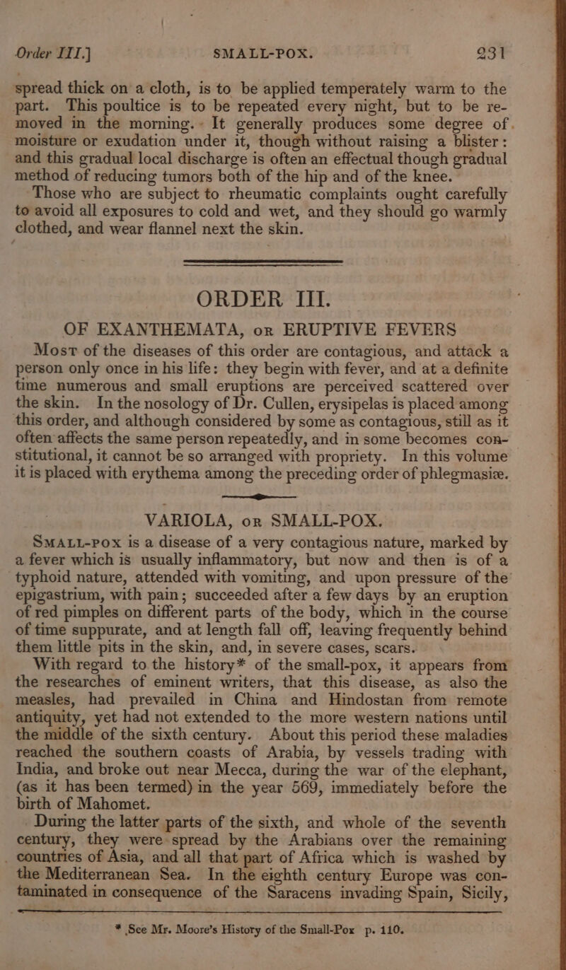 spread thick on a cloth, is to be applied temperately warm to the part. This poultice is to be repeated every night, but to be re- moved in the morning. It generally produces some degree of. moisture or exudation under it, though without raising a blister : and this gradual local discharge is often an effectual though gradual method of reducing tumors both of the hip and of the knee. © Those who are subject to rheumatic complaints ought carefully to avoid all exposures to cold and wet, and they should go warmly clothed, and wear flannel next the skin. ORDER [II OF EXANTHEMATA, or ERUPTIVE FEVERS Most of the diseases of this order are contagious, and attack a person only once in his life: they begin with fever, and at a definite time numerous and small eruptions are perceived scattered over the skin. In the nosology of Dr. Cullen, erysipelas is placed among this order, and although considered by some as contagious, still as it often affects the same person repeatedly, and in some becomes con-~ stitutional, it cannot be so arranged with propriety. In this volume it is placed with erythema among the preceding order of phlegmasie. ee os VARIOLA, on SMALL-POX. SMALL-POX is a disease of a very contagious nature, marked by a fever which is usually inflammatory, but now and then is of a typhoid nature, attended with vomiting, and upon pressure of the’ epigastrium, with pain; succeeded after a few days by an eruption of red pimples on different parts of the body, which in the course of time suppurate, and at length fall off, leaving frequently behind them little pits in the skin, and, in severe cases, scars. With regard to the history* of the small-pox, it appears from the researches of eminent writers, that this disease, as also the measles, had prevailed in China and Hindostan from remote antiquity, yet had not extended to the more western nations until the middle of the sixth century. About this period these maladies reached the southern coasts of Arabia, by vessels trading with India, and broke out near Mecca, during the war of the elephant, (as it has been termed) in the year 569, immediately before the birth of Mahomet. During the latter parts of the sixth, and whole of the seventh century, they were spread by the Arabians over the remaining . countries of Asia, and all that part of Africa which is washed by the Mediterranean Sea. In the eighth century Europe was con- taminated in consequence of the Saracens invading Spain, Sicily, * See Mr. Moore’s History of the Small-Pox p. 110.