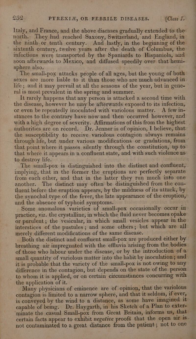 Italy, and France, and the above diseases gradually extended to the: north.- They had reached Saxony, Switzerland, and England, in the ninth.or tenth century. And lastly, in the beginning of the sixtenth century, twelve years after the death of Columbus, the infections were transported by the Spaniards to Hispaniola, and soon afterwards to Mexico, and diffused speedily over that hemi- sphere also. The small-pox attacks people of all ages, but the young of both sexes are more liable to it than those who are much advanced in life; and it may prevail at all the seasons of the year, but in gene- ralis most prevalent in the sprmg and summer. {t rarely happens that any person is attacked a second time with the disease, however he niay be afterwards exposed to its infection, or even be repeatedly inoculated with variolous matter. A few in- stances to the contrary have now and then occurred however, and with a high degree of severity. Affirmations of this from the highest , authorities are on record. Dr. Jenner is of opinion, I believe, that the susceptibility to receive variolous contagion always remains through life, but under various modifications or gradations, from that poimt where it passes silently through the constitution, up to that where it appears in'a confluent state, and with such violence as’ to destroy life. . The small-pox is distinguished into the distinct and confluent, - unplying, that in the former the eruptions are perfectly separate from each other, and that in the latter they run much into one another. The distinct may often be distinguished from the con- fluent before the eruption appears, by the mildness of its attack, by the synochal type of the fever, the late appearance of the eruption,’ and the absence of typhoid symptoms. : | Some anomalous varieties of small-pox occasionally occur m- practice, viz. the crystalline, in which the fluid never becomes opake’ or purulent ; the vesicular, in which small vesicles appear in the interstices of the pustules; and some others; but which are all merely different modifications of the same disease. : Both the distinct and confluent small-pox are produced either by breathing air impregnated with the effluvia arising from the bodies of those who labour under the disease, or by the introduction of a small quantity of variolous matter into the habit by inoculation ; and~ it is probable that the variety of the small-pox is not owing to any difference in the contagion, but depends on the state of the person _ to whom it is applied, or on certain citcumstances concurring with the application of it. OH ‘Many physicians of eminence are of opinion, that the variolous contagion is limited to a narrow sphere, and that it seldom, if ever, is conveyed by the wind to a distance, as some have imagined 1t- capable of bemg. Dr. Haygarth, in his Sketch of a Plan to exter- ‘minate the casual Small-pox from Great Britain, informs us, that certain facts appear to exhibit negative proofs that the open air 1s- not contaminated to a great distance from the patient; not to one