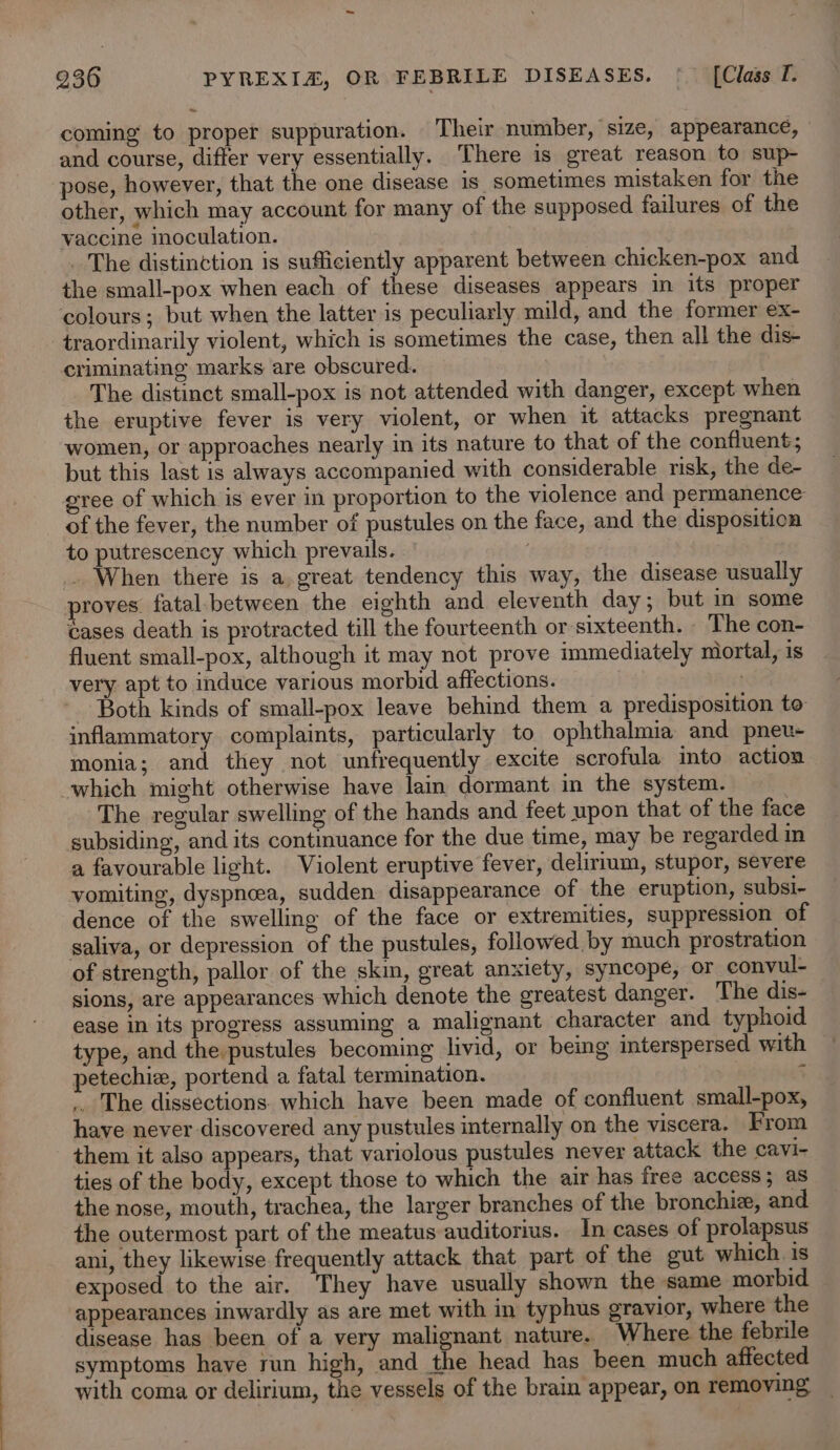 coming to proper suppuration. Their number, size, appearance, - and course, differ very essentially. ‘There is great reason to sup- pose, however, that the one disease is sometimes mistaken for the other, which may account for many of the supposed failures of the vaccine inoculation. | . The distinction is sufficiently apparent between chicken-pox and the small-pox when each of these diseases appears in its proper colours; but when the latter is peculiarly mild, and the former ex- traordinarily violent, which is sometimes the case, then all the dis- criminating marks are obscured. | The distinct small-pox is not attended with danger, except when the eruptive fever is very violent, or when it attacks pregnant women, or approaches nearly in its nature to that of the confluent; but this last is always accompanied with considerable risk, the de- gree of which is ever in proportion to the violence and permanence of the fever, the number of pustules on the face, and the disposition to putrescency which prevails. | When there is a great tendency this way, the disease usually proves. fatal.between the eighth and eleventh day; but in some éases death is protracted till the fourteenth or sixteenth. The con- fluent small-pox, although it may not prove immediately niortal, is very apt to induce various morbid affections. : - Both kinds of small-pox leave behind them a predisposition to inflammatory complaints, particularly to ophthalmia and pnev- monia; and they not unfrequently excite scrofula into action which might otherwise have lain dormant in the system. The regular swelling of the hands and feet upon that of the face subsiding, and its continuance for the due time, may be regarded in a favourable light. Violent eruptive fever, delirium, stupor, severe vomiting, dyspneea, sudden disappearance of the eruption, subsi- dence of the swelling of the face or extremities, suppression of saliva, or depression of the pustules, followed by much prostration of strength, pallor of the skin, great anxiety, syncope, or convul- sions, are appearances which denote the greatest danger. The dis- ease in its progress assuming a malignant character and typhoid type, and the.pustules becoming livid, or being interspersed with petechie, portend a fatal termination. 3 . The dissections. which have been made of confluent small-pox, have never discovered any pustules internally on the viscera. From them it also appears, that variolous pustules never attack the cavi- ties of the body, except those to which the air has free access; as the nose, mouth, trachea, the larger branches of the bronchie, and the outermost part of the meatus auditorius. In cases of prolapsus ani, they likewise frequently attack that part of the gut which. is exposed to the air. They have usually shown the same morbid appearances inwardly as are met with in typhus gravior, where the disease has been of a very malignant nature. Where the febrile symptoms have run high, and the head has been much affected with coma or delirium, the vessels of the brain appear, on removing _