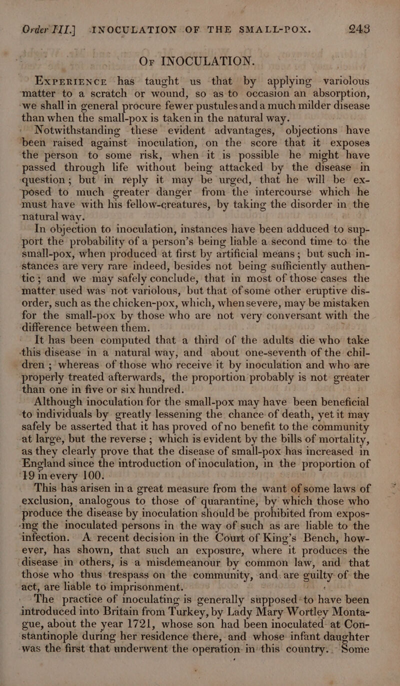 Or INOCULATION. EXPERIENCE has taught us that by applyig variolous ‘matter to a scratch or wound, so as to occasion an absorption, ‘we shall in general procure fewer pustules anda much milder disease than when the small-pox is taken in the natural way. Notwithstanding these evident advantages, objections have ‘been ‘raised against inoculation, on the score that it exposes the person to some risk, when it is possible he might have passed through life without being attacked by the disease in question; but in reply it may be urged, that he will be ex- ‘posed to much greater danger from the intercourse which he must have with his fellow-creatures, by taking the disorder in- the ‘natural way. In objection to inoculation, instances have been adduced to sup- port the probability of a person’s being liable a second time to the small-pox, when produced at first by artificial means; but such in- ‘stances are very rare indeed, besides not being sufficiently authen- tic; and we may safely conclude, that in most of those cases the matter used was not variolous, but that of some other eruptive dis- order, such as the chicken-pox, which, whensevere, may be mistaken for the small-pox by those who are not very conversant with the difference between them. It has been computed that a third of the adults die who take this disease in a natural way, and about one-seventh of the: chil- dren ; whereas of those who receive it by inoculation and who are ‘properly treated afterwards, the proportion. siti aggerth is not Nees ‘than one in five or six hundred. Although inoculation for the small-pox may have weed beneficial to individuals by greatly lessening the chance of death, yet it may safely be asserted that it has proved of no benefit to the community at large, but the reverse ; which is evident by the bills of mortality, as they clearly prove that the disease of small-pox has mcreased in England since the oremtrodttetiin of inoculation, in the proportion of ‘19 mevery 100. This has arisen ina great measure from the want ‘a some laws of exclusion, analogous to those of quarantine, by which those who produce the disease by inoculation should be prohibited from expos- ‘img the inoculated persons in the way of such as are liable to the infection. A. recent decision in the Court of King’s Bench, how- ever, has shown, that such an exposure, where it produces the ‘disease in others, is a misdemeanour by common law, and that those who thus trespass on the community, and: are guilty of: the act, are liable to imprisonment. ‘The practice of moculating is generally sapbieeds to hee been introduced into Britain from Turkey, by Lady Mary Wortley Monta- gue, about the year 1721, whose son had been inoculated: at Con- ‘stantinople during her residence there, and whose: infant daughter -was the first that underwent the operation: inthis country. . TReivie